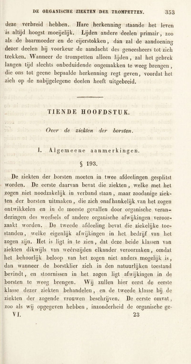 deze verbreid hebben. Hare herkenning staande het leven is altijd hoogst moeijelijk. Lijden andere deelen primair, zoo als de baarmoeder en de eijerstokken, dan zal de aandoening dezer deelen bij voorkeur de aandacht des geneesheers tot zich trekken. Wanneer de trompetten alleen lijden, zal het gebrek langen tijd slechts onbeduidende ongemakken te weeg brengen, die ons tot geene bepaalde herkenning regt geven, voordat het zich op de nabijgelegene deelen heeft uitgebreid. TIENDE HOOFDSTUK. Over de ziekten der horsten. I. Algemeene aanmerkingen. § 193. De ziekten der borsten moeten in twee afdeelingen gesplitst worden. De eerste daarvan bevat die ziekten, welke met het zogen niet noodzakelijk in verband staan , maar zoodanige ziek- ten der borsten uitmaken , die zich onafhankelijk van het zogen ontwikkelen en in de meeste gevallen door organische veran- deringen des weefsels of andere organische afwijkingen veroor- zaakt worden. De tweede afdeeling bevat die ziekelijke toe- standen, welke eigenlijk afwijkingen in het bedrijf van het zogen zijn. Het is ligt in te zien, dat deze beide klassen van ziekten dikwijls van weêrszijden elkander veroorzaken, omdat liet behoorlijk beloop van het zogen niet anders mogeïijk is, dan wanneer de borstklier zich in den natuurlijken toestand bevindt, en stoornissen in het zogen ligt afwijkingen in de borsten te weeg brengen. Wij zullen hier eerst de eerste klasse dezer ziekten behandelen, en de tweede klasse bij de ziekten der zogende vrouwen beschrijven. De eerste omvat, zoo als wij opgegeven hebben , inzonderheid de organische ge* VI. 23