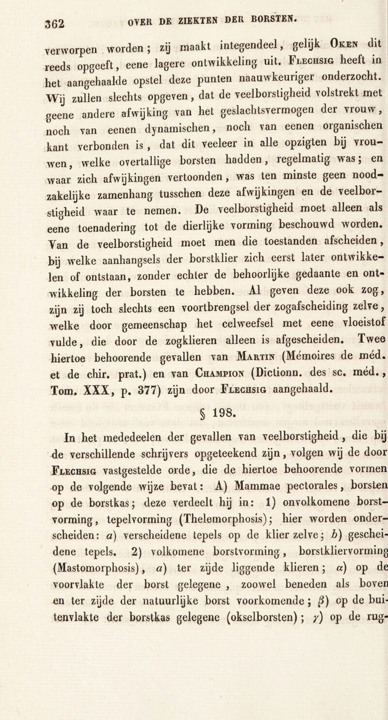 verworpen worden; zij maakt integendeel, gelijk Oken dit reeds opgeeft, eene lagere ontwikkeling uit. Flechsig heeft in het aangehaalde opstel deze punten naauwkeuriger onderzocht. Wij zullen slechts opgeven, dat de veelborstigheid volstrekt met geene andere afwijking van het geslachtsvermogen der vrouw, noch van eenen dynamischen, noch van eenen organischen kant verbonden is , dat dit veeleer in alle opzigten bij vrou- wen , welke overtallige borsten hadden, regelmatig was; en waar zich afwijkingen vertoonden, was ten minste geen nood- zakelijke zamenhang tusschen deze afwijkingen en de veelbor- stigheid waar te nemen. De veelborstigheid moet alleen als eene toenadering tot de dierlijke vorming beschouwd worden. Yan de veelborstigheid moet men die toestanden afscheiden, bij welke aanhangsels der borstklier zich eerst later ontwikke- len of ontstaan, zonder echter de behoorlijke gedaante en ont- wikkeling der borsten te hebben. Al geven deze ook zog, zijn zij toch slechts een voortbrengsel der zogafscheiding zelve, welke door gemeenschap het celweefsel met eene vloeistof vulde, die door de zogklieren alleen is afgescheiden. Twee hiertoe behoorende gevallen van Martin (Mémoires de méd. et de chir. prat.) en van Champion (Dictionn. des sc. méd., Tom. XXX, p. 377) zijn door Flechsig aangehaald. § 198. In het mededeelen der gevallen van veelborstigheid, die bij de verschillende schrijvers opgeteekend zijn, volgen wij de door Flechsig vastgestelde orde, die de hiertoe behoorende vormen op de volgende wijze bevat: A) Mammae pectorales, borsten op de borstkas; deze verdeelt hij in: 1) onvolkomene borst- vorming, tepelvorming (Thelemorphosis); hier worden onder- scheiden: d) verscheidene tepels op de klier zelve ; b) geschei- dene tepels. 2) volkomene borstvorming, borstkliervorming (Mastomorphosis), d) ter zijde liggende klieren; a) op de voorvlakte der borst gelegene , zoowel beneden als boven en ter zijde der natuurlijke borst voorkomende; ß) op de bui- tenvlakte der borstkas gelegene (okselborsten); y) op de rug-