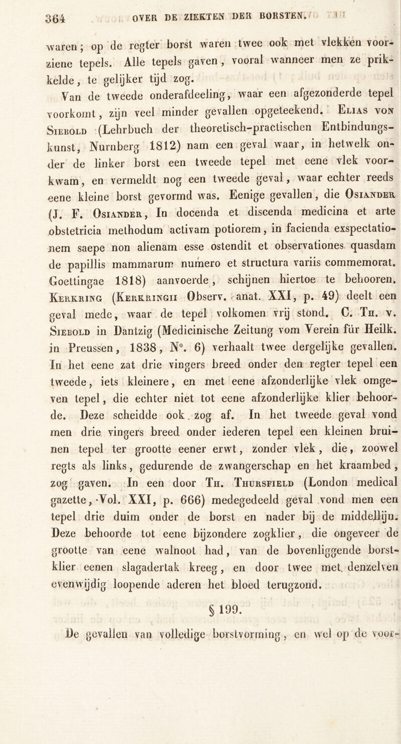 waren; op de regier borst waren twee ook met vlekken voor- ziene tepels. Alle tepels gaven, vooral wanneer men ze prik- kelde, te gelijker tijd zog. Van de tweede onderaldeeling, wraar een afgezonderde tepel voorkomt, zijn veel minder gevallen opgeteekend. Elias von Siebold (Lehrbuch der theoretisch-praötischen Entbindungs- kunst, Nürnberg 1812) nam een geval waar, in hetwelk on- der de linker borst een tweede tepel met eene vlek voor- kwam , en vermeldt nog een tweede geval, waar echter reeds eene kleine borst gevormd was. Eenige gevallen, die Osiander (J. F. Osiander, In docenda et discenda medicina et arte obstetricia methodum activam potiorem, in facienda exspectatio- jiem saepe non alienam esse ostendit et observationes quasdam de papillis mam mar urn numero et structura variis commemorat. Goettingae 1818) aanvoerde, schijnen hiertoe te behooren. Kerkring (Kerkringii Observ. <; anat. XXI, p. 49) deelt een geval mede, waar de tepel volkomen vrij stond. C. Tn. v. Siebold in Dantzig (Medicinische Zeitung vom Verein für Heilk. in Preussen, 1838, N°. 6) verhaalt twee dergelijke gevallen. In het eene zat drie vingers breed onder den regier tepel een tweede, iets kleinere, en met eene afzonderlijke vlek omge- ven tepel, die echter niet tot eene afzonderlijke klier behoor- de. Deze scheidde ook zog af. In het tweede geval vond men drie vingers breed onder iederen tepel een kleinen brui- nen tepel ter grootte eener erwt, zonder vlek, die, zoowel regts als links, gedurende de zwangerschap en het kraambed, zog gaven. In een door Th. Thursfield (London medical gazette,'Voh XXI, p. 666) medegedeeld geval vond men een tepel drie duim onder de borst en nader bij de middellijn. Deze behoorde tot eene bijzondere zogklier, die ongeveer de grootte van eene w alnoot had, van de bovenliggende borst- klier eenen slagadertak kreeg, en door twee met, denzelven evenwijdig loopende aderen het bloed terugzond. § 199. De gevallen van volledige borstvonning, en wel op de voor-