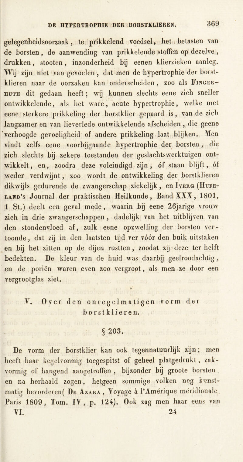 DE HYPERTROPHIE DER BORSTKLIEREN. gelegenheidsoorzaak, te prikkelend voedsel, het betasten van de borsten, de aanwending van prikkelende stoffen op dezelve , drukken, stooten, inzonderheid bij eenen klierzieken aanleg. Wij zijn niet van gevoelen , dat men de hypertrophie der borst- klieren naar de oorzaken kan onderscheiden , zoo als Finger- nuTH dit gedaan heeft; wij kunnen slechts eene zich sneller ontwikkelende, als het ware, acute hypertrophie, welke met eene sterkere prikkeling der borstklier gepaard is, van de zich langzamer en van lieverlede ontwikkelende afscheiden, die geene verhoogde gevoeligheid of andere prikkeling laat blijken. Men vindt zelfs eene voorbijgaande hypertrophie der borsten, die zich slechts bij zekere toestanden der geslachtswerktuigen ont- wikkelt, en, zoodra deze voleindigd zijn, óf staan blijft, ól weder verdwijnt, zoo wordt de ontwikkeling der borstklieren dikwijls gedurende de zwangerschap ziekelijk, en Iverg (IIufe- lawd’s Journal der praktischen Heilkunde, Band XXX, 1801, 1 St.) deelt een geval mede, w'aarin bij eene 26jarige vrouwr zich in drie zwangerschappen, dadelijk van het uitblijven van den stondenvloed af, zulk eene opzwelling der borsten ver- toonde , dat zij in den laatsten tijd ver vóór den buik uitstaken en bij het zitten op de dijen rustten , zoodat zij deze ter helft bedekten. De kleur van de huid was daarbij geelroodachtig, en de poriën wraren even zoo vergroot, als men ze door een vergrootglas ziet. »' V. Over den onregelmatigen vorm der borstklieren. § 203. De vorm der borstklier kan ook tegennatuurlijk zijn; men heeft haar kegelvormig toegespitst of geheel platgedrukt, zak- vormig of hangend aangetroffen , bijzonder bij groote borsten en na herhaald zogen, hetgeen sommige volken nog kunst- matig bevorderen( De Azara , Yoyage a l’Amérique méridionale. Paris 1809, Tom. IY, p. 124). Ook zag men haar eens van VI. 24