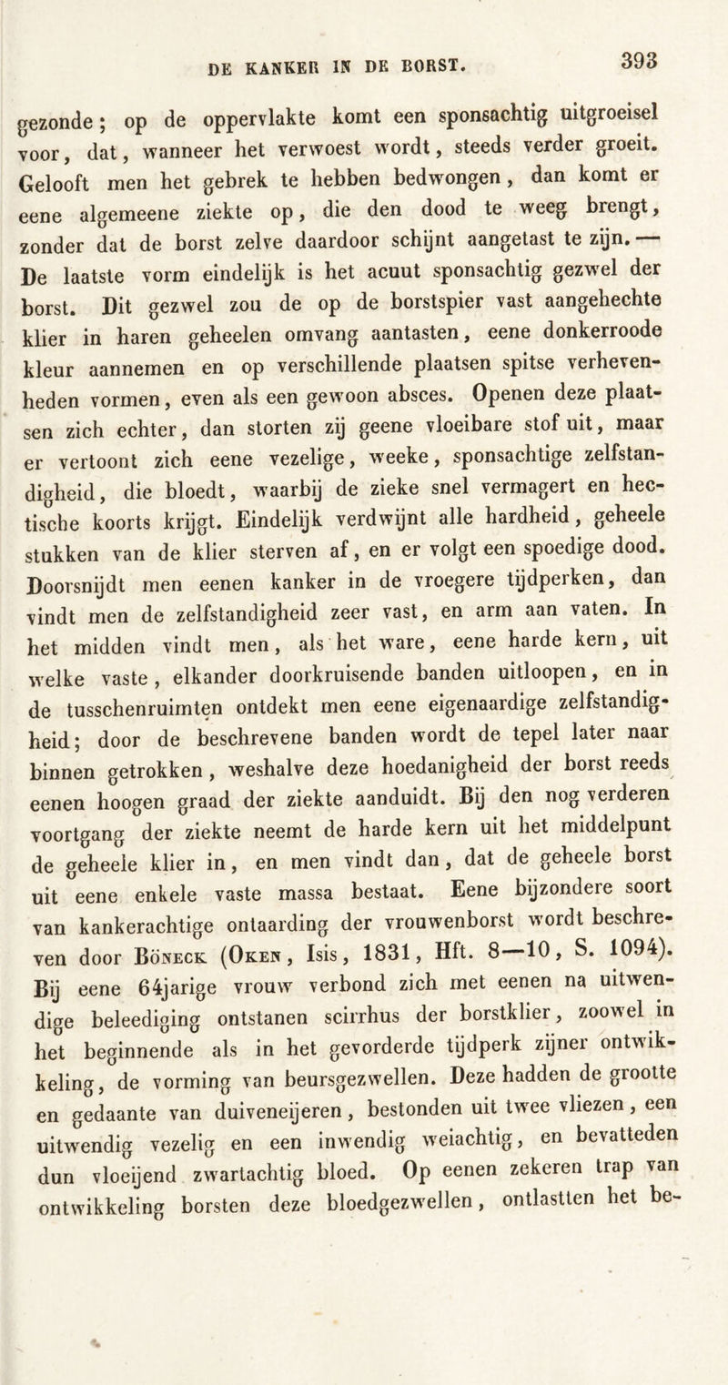 gezonde ; op de oppervlakte komt een sponsachtig uitgroeisel voor, dat, wanneer het verwoest wordt, steeds verder groeit. Gelooft men het gebrek te hebben bedwongen, dan komt er eene algemeene ziekte op, die den dood te weeg brengt, zonder dat de borst zelve daardoor schijnt aangetast te zijn. — De laatste vorm eindelijk is het acuut sponsachtig gezwel der borst. Dit gezwel zou de op de borstspier vast aangehechte klier in haren geheelen omvang aantasten, eene donkerroode kleur aannemen en op verschillende plaatsen spitse verheven- heden vormen, even als een gewoon absces. Openen deze plaat- sen zich echter, dan storten zij geene vloeibare stof uit, maar er vertoont zich eene vezelige, weeke, sponsachtige zelfstan- digheid, die bloedt, waarbij de zieke snel vermagert en hec- tische koorts krijgt. Eindelijk verdwijnt alle hardheid, geheele stukken van de klier sterven af, en er volgt een spoedige dood. Doorsnijdt men eenen kanker in de vroegere tijdperken, dan vindt men de zelfstandigheid zeer vast, en arm aan vaten. In het midden vindt men, als het ware, eene harde kern, uit welke vaste , elkander doorkruisende banden uitloopen, en in de tusschenruimten ontdekt men eene eigenaardige zelfstandig- heid; door de beschrevene banden wordt de tepel later naar binnen getrokken , weshalve deze hoedanigheid der borst reeds eenen hoogen graad der ziekte aanduidt. Bij den nog verderen voortgang der ziekte neemt de harde kern uit het middelpunt de geheele klier in, en men vindt dan, dat de geheele borst uit eene enkele vaste massa bestaat. Eene bijzondere soort van kankerachtige ontaarding der vrouwenborst wordt beschre- ven door Böneck (Oken , Isis, 1831, Hft. 8 10, S. 1094). Bij eene 64jarige vrouw verbond zich met eenen na uitwen- dige beleediging ontstanen scirrhus der borstklier, zoowel in he°t beginnende als in het gevorderde tijdperk zijner ontwik- keling, de vorming van beursgezwellen. Deze hadden de grootte en gedaante van duiveneijeren, bestonden uit tw ee vliezen, een uitwendig vezelig en een inwendig weiachtig, en bevatteden dun vloeijend zwartachtig bloed. Op eenen zekeren trap van ontwikkeling borsten deze bloedgezwellen, ontlastten het be-