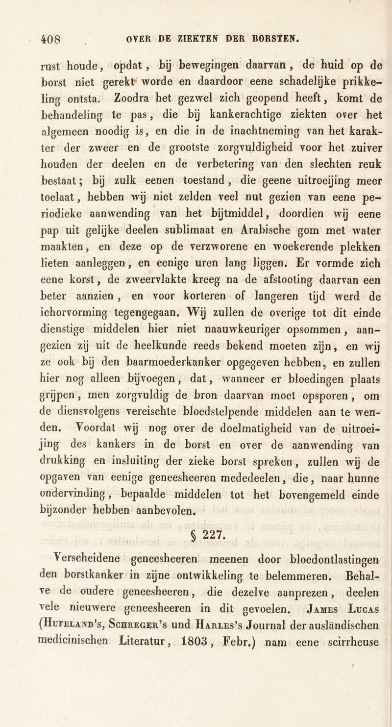 rust houde, opdat, bij bewegingen daarvan , de huid op de borst niet gerekt worde en daardoor eene schadelijke prikke- ling ontsta. Zoodra het gezwel zich geopend heeft, komt de behandeling te pas, die bij kankerachtige ziekten over het algemeen noodig is, en die in de inachtneming van het karak- ter der zweer en de grootste zorgvuldigheid voor het zuiver houden der deelen en de verbetering van den slechten reuk bestaat; bij zulk eenen toestand, die geene uitroeijing meer toelaat, hebben wij niet zelden veel nut gezien van eene pe- riodieke aanwending van het bijtmiddel, doordien wij eene pap uit gelijke deelen sublimaat en Arabische gom met water maakten, en deze op de verzworene en woekerende plekken lieten aanleggen, en eenige uren lang liggen. Er vormde zich eene korst, de zweervlakte kreeg na de afstooting daarvan een beter aanzien , en voor korteren of längeren tijd werd de ichorvorming tegengegaan. Wij zullen de overige tot dit einde dienstige middelen hier niet naauwkeuriger opsommen, aan- gezien zij uit de heelkunde reeds bekend moeten zijn, en wij ze ook bij den baarmoederkanker opgegeven hebben, en zullen hier nog alleen bijvoegen, dat, wanneer er bloedingen plaats grijpen, men zorgvuldig de bron daarvan moet opsporen , om de diensvolgens vereischte bloedstelpende middelen aan te wen- den. Voordat wij nog over de doelmatigheid van de uitroei- jing des kankers in de borst en over de aanwending van drukking en insluiting der zieke borst spreken, zullen wij de opgaven van eenige geneesheeren mededeelen, die, naar hunne ondervinding, bepaalde middelen tot het bovengemeld einde bijzonder hebben aanbevolen. § 227. Verscheidene geneesheeren meenen door bloedontlastingen den borstkanker in zijne ontwikkeling te belemmeren. Behal- ve de oudere geneesheeren, die dezelve aanprezen, deelen vele nieuwere geneesheeren in dit gevoelen. James Lucas (Hufeland’s, Schreger’s und Harles’s Journal der ausländischen medicinischen Literatur, 1803, Febr.) nam eene scirrheuse