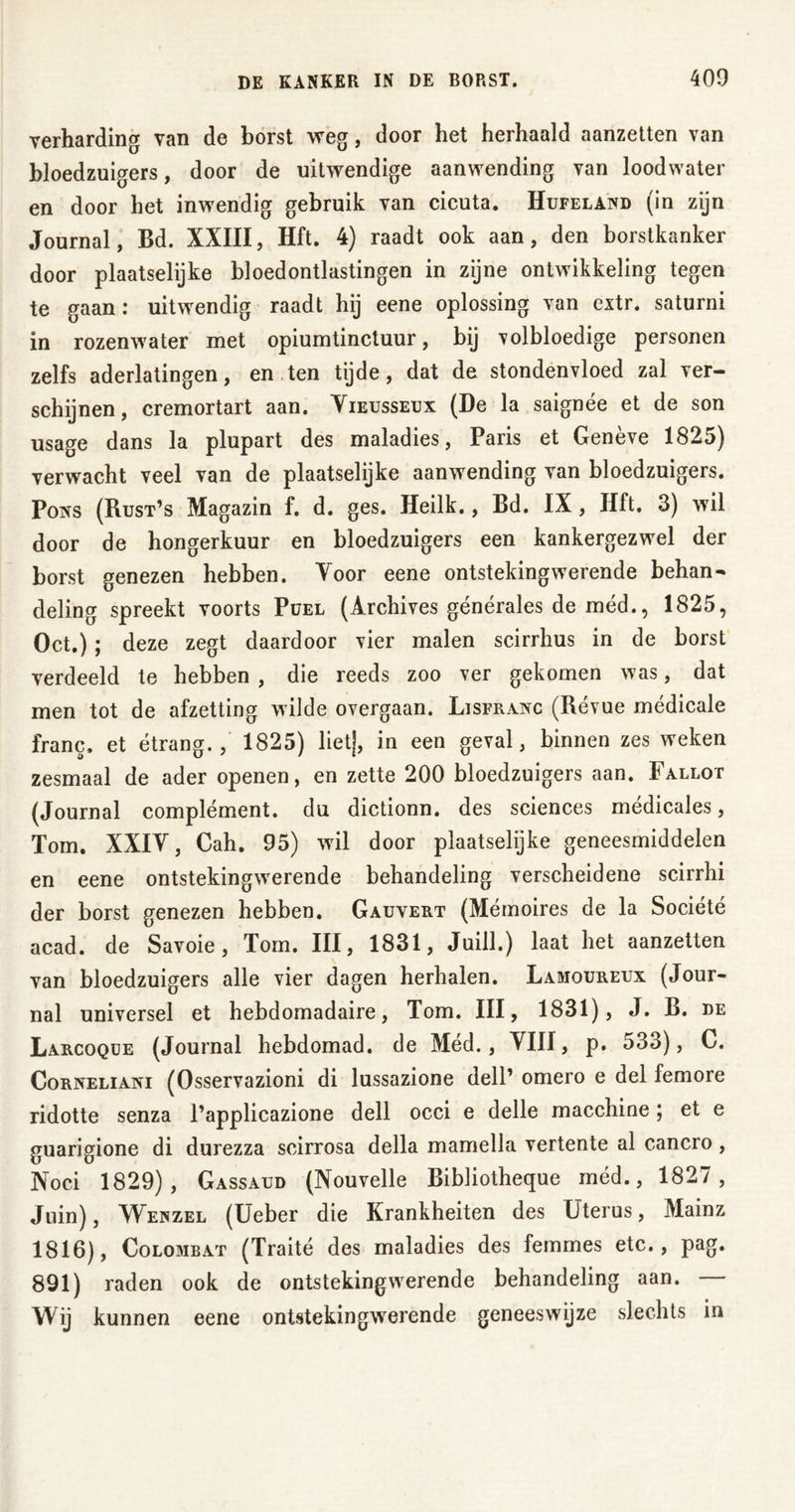 verharding van de borst weg, door het herhaald aanzetten van bloedzuigers, door de uitwendige aanwending van loodwater en door het inwendig gebruik van cicuta. Hufeland (in zijn Journal, Bd. XXIII, Hft. 4) raadt ook aan, den borstkanker door plaatselijke bloedontlastingen in zijne ontwikkeling tegen te gaan: uitwendig raadt hij eene oplossing van extr. saturni in rozenwater met opiumtinctuur, bij volbloedige personen zelfs aderlatingen, en ten tijde, dat de stondenvloed zal ver- schijnen, cremortart aan. Vieusseux (De la saignée et de son usage dans la plupart des maladies, Paris et Genève 1825) verwacht veel van de plaatselijke aanwending van bloedzuigers. Pons (Rust’s Magazin f. d. ges. Heilk., Bd. IX, Hft. 3) wil door de hongerkuur en bloedzuigers een kankergezwel der borst genezen hebben. Voor eene ontsteking werende behan- deling spreekt voorts Püel (Archives générales de méd., 1825, Oct.); deze zegt daardoor vier malen scirrhus in de borst verdeeld te hebben , die reeds zoo ver gekomen was, dat men tot de afzetting wilde overgaan. Lisfranc (Révue médicale franc, et étrang. , 1825) lietj, in een geval, binnen zes weken zesmaal de ader openen, en zette 200 bloedzuigers aan. Fallot (Journal complément, du dictionn. des Sciences médicales, Tom. XXIV, Cah. 95) wil door plaatselijke geneesmiddelen en eene ontstekingwerende behandeling verscheidene scirrhi der borst genezen hebben. Gauvert (Mémoires de la Société acad. de Savoie, Tom. III, 1831, Juill.) laat het aanzetten van bloedzuigers alle vier dagen herhalen. Lamoureux (Jour- nal universel et hebdomadaire, Tom. III, 1831), J. B. de Larcoqüe (Journal hebdomad. de Med., VIII, p. 533), C. Corneliani (Osservazioni di lussazione dell1 omero e del femore ridotte senza l’applicazione dell occi e delle macchine; et e guarigione di durezza scirrosa della mamella vertente al cancro, Noci 1829), Gassaud (Nouvelle Bibliotheque méd., 1827, Juin), Wenzel (Ueber die Krankheiten des Uterus, Mainz 1816), Colombat (Traité des maladies des femmes etc., pag. 891) raden ook de ontstekingwerende behandeling aan. — Wij kunnen eene ontstekingwerende geneeswijze slechts in