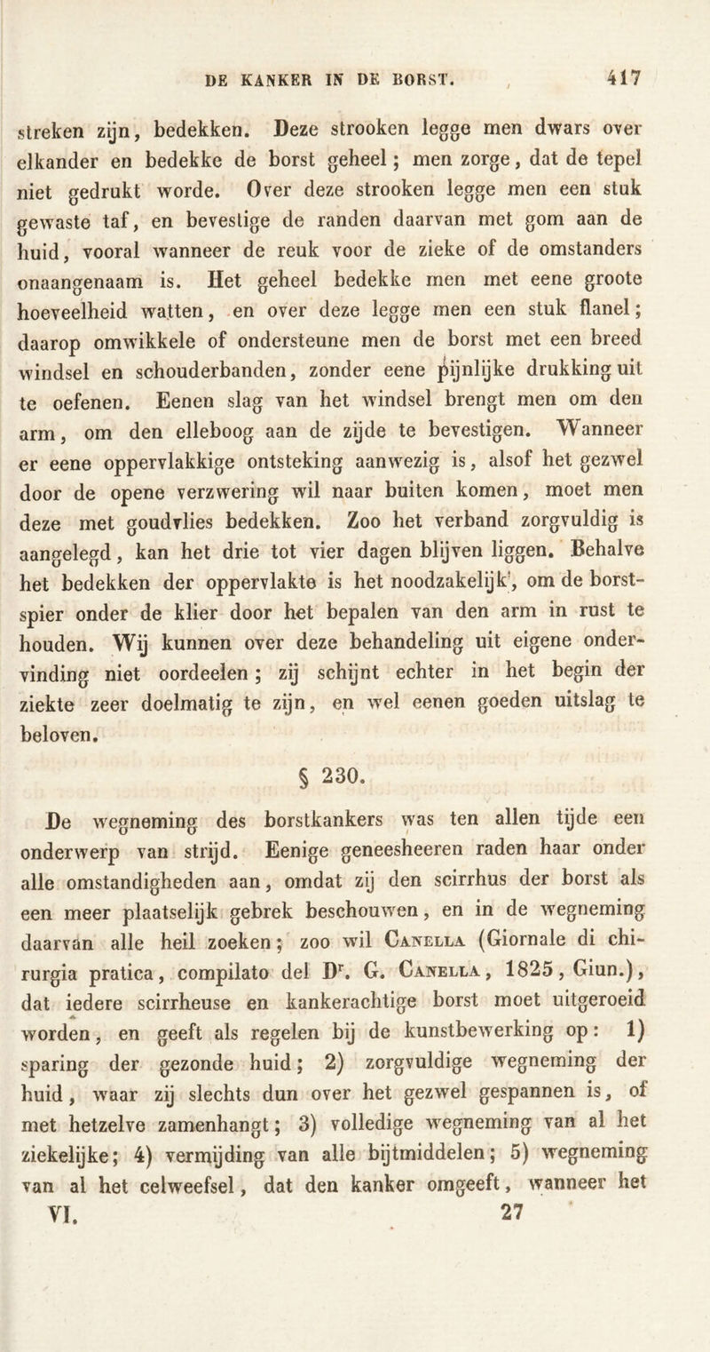 / streken zijn, bedekken. Deze strooken legge men dwars over elkander en bedekke de borst geheel; men zorge, dat de tepel niet gedrukt worde. Over deze strooken legge men een stuk gewaste taf, en bevestige de randen daarvan met gom aan de huid, vooral wanneer de reuk voor de zieke of de omstanders onaangenaam is. Het geheel bedekke men met eene groote hoeveelheid watten, en over deze legge men een stuk flanel; daarop omwikkele of ondersteune men de borst met een breed windsel en schouderbanden, zonder eene pijnlijke drukking uit te oefenen. Eenen slag van het windsel brengt men om den arm, om den elleboog aan de zijde te bevestigen. Wanneer er eene oppervlakkige ontsteking aanwezig is, alsof het gezwel door de opene verzwering wil naar buiten komen, moet men deze met goudvlies bedekken. Zoo het verband zorgvuldig is aangelegd, kan het drie tot vier dagen blijven liggen. Behalve het bedekken der oppervlakte is het noodzakelijk, om de borst- spier onder de klier door het bepalen van den arm in rust te houden. Wij kunnen over deze behandeling uit eigene onder- vinding niet oordeelen; zij schijnt echter in het begin der ziekte zeer doelmatig te zijn, en wel eenen goeden uitslag te beloven, § 230. De wegneming des borstkankers was ten allen tijde een onderwerp van strijd. Eenige geneesheeren raden haar onder alle omstandigheden aan, omdat zij den scirrhus der borst als een meer plaatselijk gebrek beschouwen, en in de wegneming daarvan alle heil zoeken; zoo wil Canella (Giornale di chi- rurgia pratica, compilato del Dr. G. Canella, 1825, Giun.), dat iedere scirrheuse en kankerachtige borst moet uitgeroeid worden, en geeft als regelen bij de kunstbewerking op: 1) sparing der gezonde huid; 2) zorgvuldige wegneming der huid, waar zij slechts dun over het gezwel gespannen is, of met hetzelve zamenhangt; 3) volledige wegneming van al het ziekelijke; 4) vermijding van alle bijtmiddelen; 5) wegneming van ai het celweefsel, dat den kanker omgeeft, wanneer het VI. 27