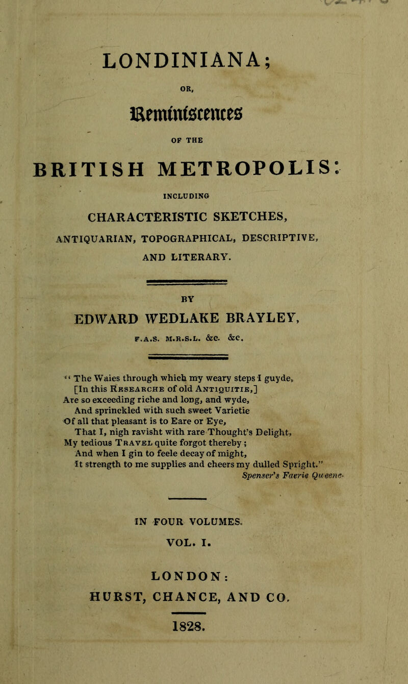 OR, isemtntecentes OF THE BRITISH metropolis: including CHARACTERISTIC SKETCHES, ANTIQUARIAN, TOPOGRAPHICAL, DESCRIPTIVE, AND LITERARY. BY EDWARD WEDLAKE BRAYLEY, F.A.S. M.R.S.L. &C. &C. “The Waies through which my weary steps! guyde, [In this Rksearche of old Antiquitie,] Are so exceeding riche and long, and wyde. And sprinckled with such sweet Varietie Of all that pleasant is to Eare or Eye, That I, nigh ravisht with rare Thought’s Delight, My tedious Travel quite forgot thereby; And when I gin to feele decay of might. It strength to me supplies and cheers my dulled Spright.” Spenser's Faerie Queene- IN FOUR VOLUMES. VOL. I. LONDON: HURST, CHANCE, AND CO. 1828.