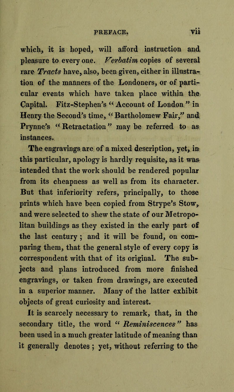 which, it is hoped, will afford instruction and pleasure to every one. Verbatim copies of several rare Tracts have, also, been given, either in illustra- tion of the manners of the Londoners, or of parti- cular events which have taken place within the Capital. Fitz-Stephen's “ Account of London ” in Henry the Second's time, “ Bartholomew Fair, and Prynne's “ Retractation ” may be referred to as instances. The engravings are of a mixed description, yet, in this particular, apology is hardly requisite, as it was intended that the work should be rendered popular from its cheapness as well as from its character. But that inferiority refers, principally, to those prints which have been copied from Strype's Stow, and were selected to shew the state of our Metropo- litan buildings as they existed in the early part of the last century ; and it will be found, on com- paring them, that the general style of every copy is correspondent with that of its original. The sub- jects and plans introduced from more finished engravings, or taken from drawings, are executed in a superior manner. Many of the latter exhibit objects of great curiosity and interest. It is scarcely necessary to remark, that, in the secondary title, the word “ Reminiscences ” has been used in a much greater latitude of meaning than it generally denotes ; yet, without referring to the