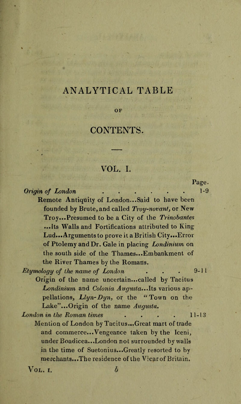 ANALYTICAL TABLE OF CONTENTS. VOL. I. Page. Origin of London 1-9 Remote Antiquity of London...Said to have been founded by Brute, and called Troy-novant, or New Troy...Presumed to be a City of the Trinobantes ...Its Walls and Fortifications attributed to King Lud... Arguments to prove it a British City...Error of Ptolemy and Dr. Gale in placing Londinium on the south side of the Thames...Embankment of the River Thames by the Romans. Etymology of the name of London . . . 9-11 Origin of the name uncertain...called by Tacitus Londinium and Colonia Avgusta...Its various ap- pellations, Llyn-Dyn, or the “Town on the Lake”...Origin of the name Augusta. London in the Roman times . . . . 11-13 Mention of London by Tacitus...Great mart of trade and commerce...Vengeance taken by the Iceni, under Boadicea...London not surrounded by walls in the time of Suetonius...Greatly resorted to by merchants.. .The residence of the Vicar of Britain. VOL. I. b