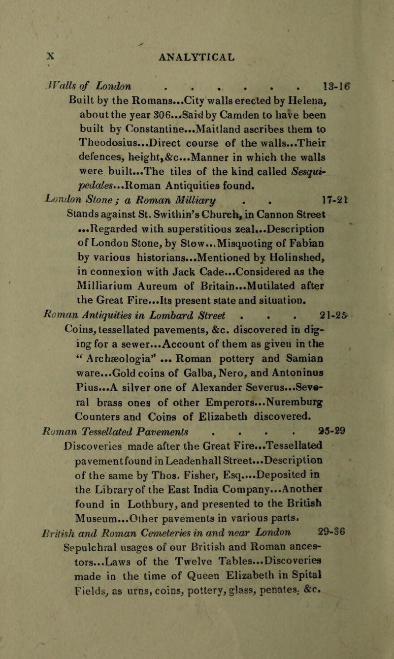 l Vails of London 13-16 Built by the Romans...City walls erected by Helena, about the year 306..,Said by Camden to have been built by Constantine...Maitland ascribes them to Theodosius...Direct course of the walls...Their defences, height^&amp;c...Manner in which the walls were built...The tiles of the kind called Sesqui- pedales...Roman Antiquities found. London Stone; a Roman Military . . 17-21 Stands against St. Swithin’s Church, in Cannon Street ...Regarded with superstitious zeal...Description of London Stone, by Stow...Misquoting of Fabian by various historians...Mentioned by Holinshed, in connexion with Jack Cade...Considered as the Milliarium Aureum of Britain...Mutilated after the Great Fire...Its present state and situation. Roman Antiquities in Lombard Street . . . 21-25- Coins, tessellated pavements, &amp;c. discovered in dig- ing for a sewer...Account of them as given in the “ Archeeologia” ... Roman pottery and Samian ware...Gold coins of Galba, Nero, and Antoninus Pius...A silver one of Alexander Severus...Seve- ral brass ones of other Emperors...Nuremburg Counters and Coins of Elizabeth discovered. Roman Tessellated Pavements .... 25-29 Discoveries made after the Great Fire...Tessellated pavement found in Leadenhall Street...Description of the same by Thos. Fisher, Esq....Deposited in the Library of the East India Company...Another found in Lothbury, and presented to the British Museum...Olher pavements in various parts. British and Roman Cemeteries in and near London 29-36 Sepulchral usages of our British and Roman ances- tors...Laws of the Twelve Tables...Discoveries made in the time of Queen Elizabeth in Spital Fields, as urns, coins, pottery, glass, penates; &amp;c.