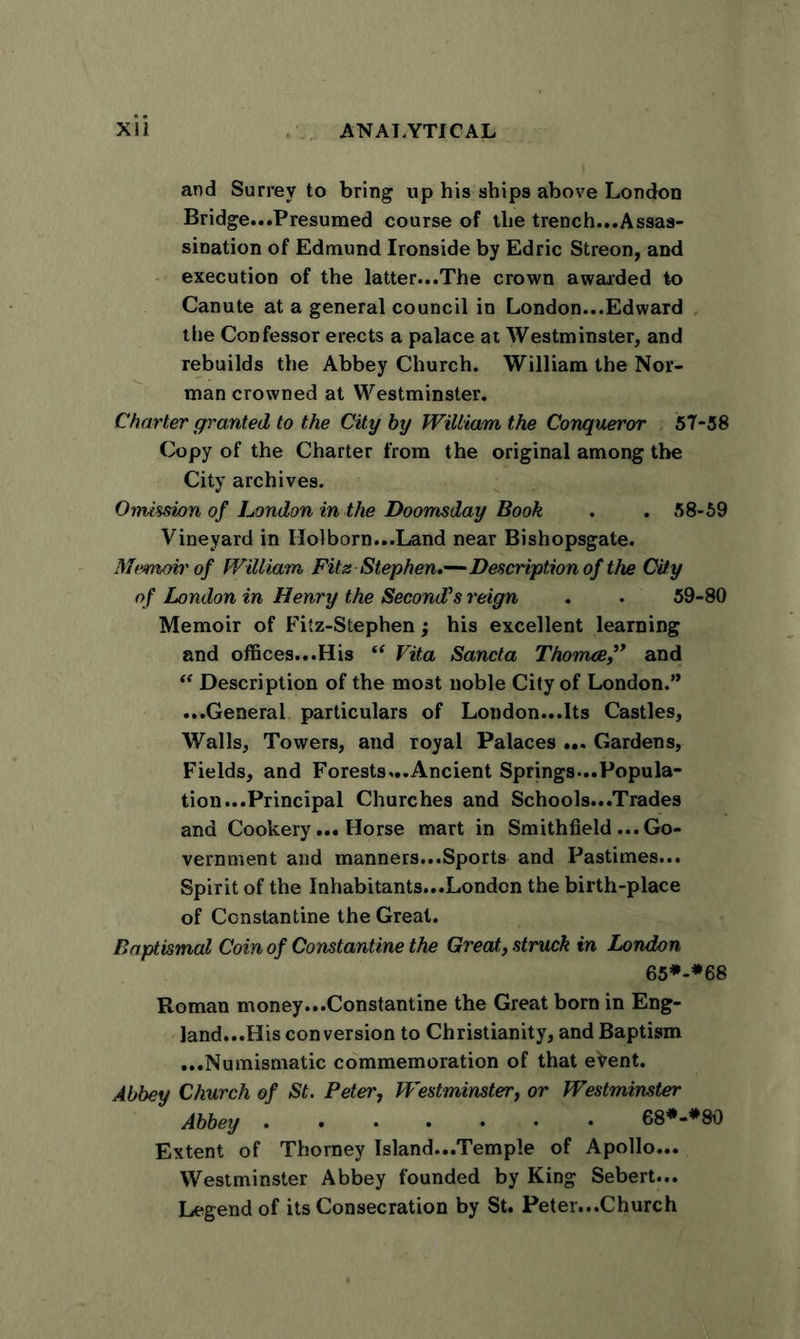 and Surrey to bring up his ships above London Bridge...Presumed course of the trench...Assas- sination of Edmund Ironside by Edric Streon, and execution of the latter...The crown awarded to Canute at a general council in London...Edward the Confessor erects a palace at Westminster, and rebuilds the Abbey Church. William the Nor- man crowned at Westminster. Charter granted to the City by William the Conqueror 57-58 Copy of the Charter from the original among the City archives. Omission of London in the Doomsday Book . . 58-59 Vineyard in IIolborn...Land near Bishopsgate. Memoir of William Fits Stephen*—Description of the City of London in Henry the Second’s reign . . 59-80 Memoir of Fitz-Stephen; his excellent learning and offices...His “ Vita Sancta Thomce” and “ Description of the most noble City of London.” ...General particulars of London...Its Castles, Walls, Towers, and royal Palaces ... Gardens, Fields, and Forests...Ancient Springs...Popula- tion...Principal Churches and Schools...Trades and Cookery... Horse mart in Smithfield ...Go- vernment and manners...Sports and Pastimes... Spirit of the Inhabitants...London the birth-place of Constantine the Great. Baptismal Coin of Constantine the Great, struck in London 65*-*68 Roman money...Constantine the Great born in Eng- land...His conversion to Christianity, and Baptism ...Numismatic commemoration of that eVent. Abbey Church of St. Peter, Westminster, or Westminster Abbey 68*-*80 Extent of Thorney Island...Temple of Apollo... Westminster Abbey founded by King Sebert... Legend of its Consecration by St. Peter...Church