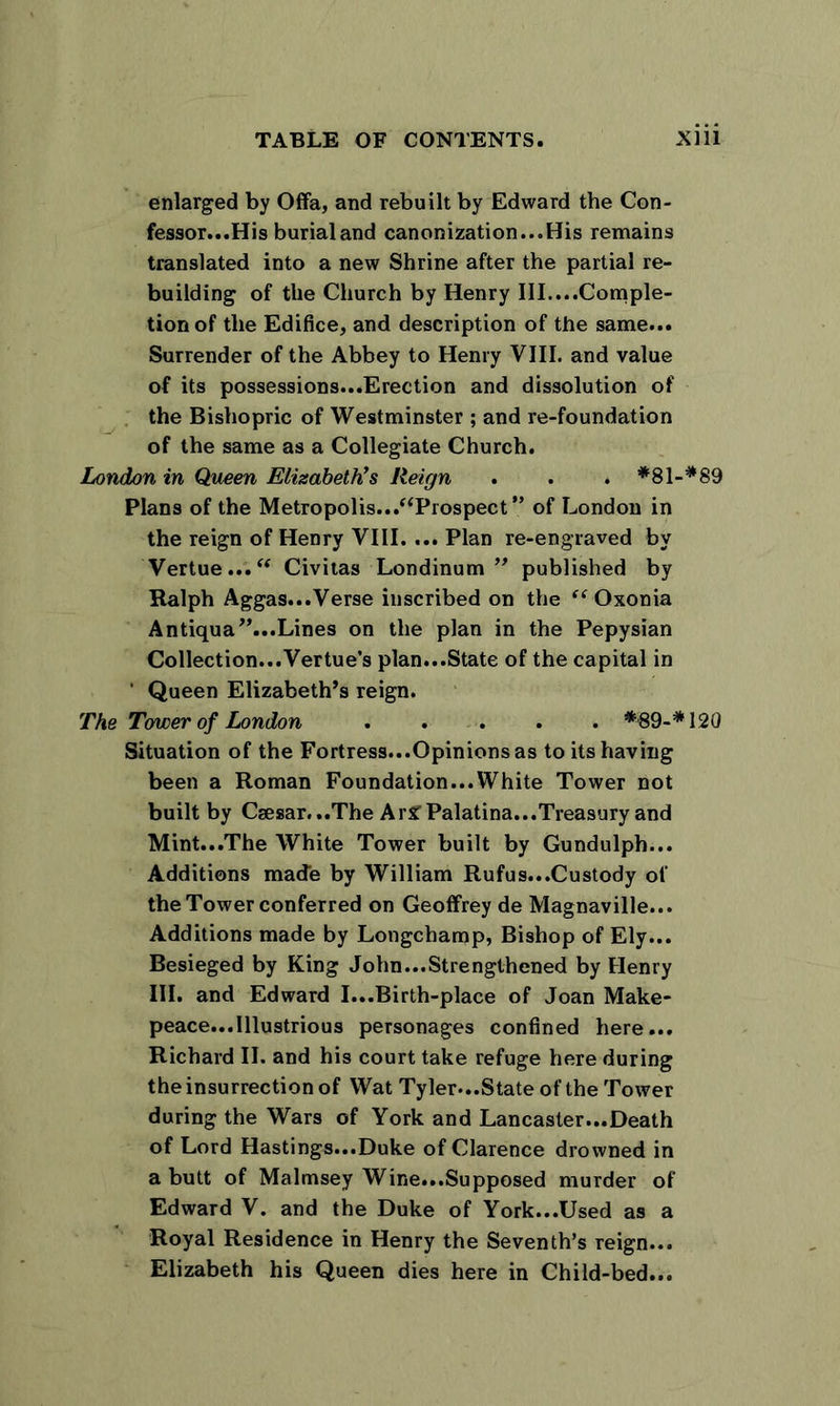 enlarged by Offa, and rebuilt by Edward the Con- fessor...His burial and canonization...His remains translated into a new Shrine after the partial re- building of the Church by Henry III....Comple- tion of the Edifice, and description of the same... Surrender of the Abbey to Henry VIII. and value of its possessions...Erection and dissolution of the Bishopric of Westminster ; and re-foundation of the same as a Collegiate Church. London in Queen Elizabeth’s lleign . . . *81-*89 Plans of the Metropolis../‘Prospect” of London in the reign of Henry VIII. ... Plan re-engraved by Vertue...“ Civitas Londinum ” published by Ralph Aggas...Verse inscribed on the “Oxonia Antiqua”...Lines on the plan in the Pepysian Collection...Vertue’s plan...State of the capital in ' Queen Elizabeth’s reign. The Tower of London *89-* 120 Situation of the Fortress...Opinions as to its having been a Roman Foundation...White Tower not built by Caesar...The ArSTPalatina...Treasury and Mint...The White Tower built by Gundulph... Additions made by William Rufus...Custody of the Tower conferred on Geoffrey de Magnaville... Additions made by Longchamp, Bishop of Ely... Besieged by King John...Strengthened by Henry III. and Edward I...Birth-place of Joan Make- peace...Illustrious personages confined here... Richard II. and his court take refuge here during the insurrection of Wat Tyler*..State of the Tower during the Wars of York and Lancaster...Death of Lord Hastings...Duke of Clarence drowned in a butt of Malmsey Wine...Supposed murder of Edward V. and the Duke of York...Used as a Royal Residence in Henry the Seventh’s reign... Elizabeth his Queen dies here in Child-bed...