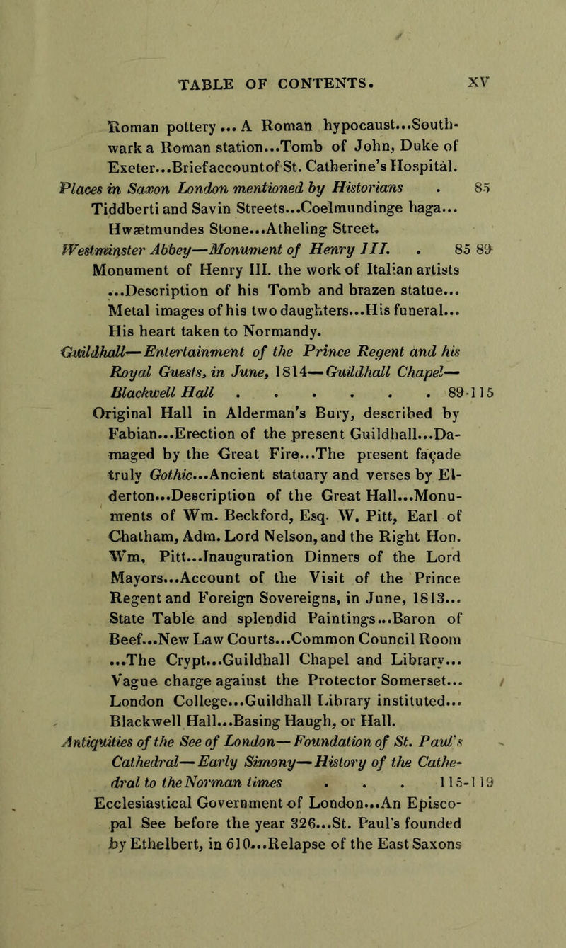 Roman pottery ... A Roman hypocaust...South- wark a Roman station...Tomb of John, Duke of Exeter...Brief accountof St. Catherine’s Hospital. Places in Saxon London mentioned by Historians . 85 Tiddberti and Savin Streets...Coelmundinge haga... Hwsetmundes Stone...Atheling Street. Westminster Abbey—Monument of Henry HI. . 85 89 Monument of Henry III. the work of Italian artists ...Description of his Tomb and brazen statue... Metal images of his two daughters...His funeral... His heart taken to Normandy. Guildhall—Entertainment of the Prince Regent and his Royal Guests, in June, 1814— Guildhall Chapel— Blackwell Hall 89-115 Original Hall in Alderman’s Bury, described by Fabian...Erection of the present Guildhall...Da- maged by the Great Fire...The present facade truly Gothic...Ancient statuary and verses by El- derton...Description of the Great Hall...Monu- ments of Wm. Beckford, Esq. W, Pitt, Earl of Chatham, Adm. Lord Nelson, and the Right Hon. Wm, Pitt...Inauguration Dinners of the Lord Mayors...Account of the Visit of the Prince Regent and Foreign Sovereigns, in June, 1813... State Table and splendid Paintings ...Baron of Beef...New Law Courts...Common Council Room ...The Crypt...Guildhall Chapel and Library... Vague charge against the Protector Somerset... London College...Guildhall Library instituted... Blackwell Hall...Basing Haugh, or Hall. Antiquities of the See of London—Foundation of St. Paul's Cathedral—Early Simony—History of the Cathe- dral to the Norman times . . . 115-119 Ecclesiastical Government of London...An Episco- pal See before the year 326...St. Paul’s founded by Ethelbert, in 610...Relapse of the East Saxons