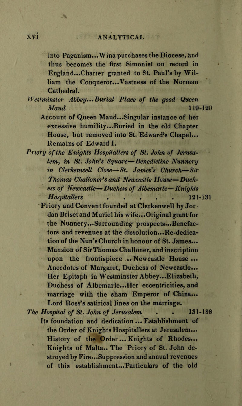 into Paganism...Wina purchases the Diocese, and thus becomes the first Simonist on record in England...Charter granted to St. Paul’s by Wil- liam the Conqueror...Vastness of the Norman Cathedral. Westminster Abbey... Burial Place of the good Queen Maud 119-120 Account of Queen Maud...Singular instance of her excessive humility...Buried in the old Chapter House, but removed into St. Edward’s Chapel... Remains of Edward I. Priory of the Knights Hospitallers of St. John of Jerusa- lem, in St. John's Square—Benedictine Nunnery in Clei'kenwell Close—St. James's Church—Sir Thomas Challoner's and Newcastle House—Duch- ess of Newcastle— Duchess of Albemarle—Knights Hospitallei's ..... 121-181 Priory and Convent founded at Clerkenwell by Jor- dan Brisetand Muriel his wife...Original grant for the Nunnery...Surrounding prospects...Benefac- tors and revenues at the dissolution...Re-dedica- tion of the Nun’s Church in honour of St. James... Mansion of Sir Thomas Challoner, and inscription upon the frontispiece ... Newcastle House... Anecdotes of Margaret, Duchess of Newcastle... Her Epitaph in Westminster Abbey...Elizabeth, Duchess of Albemarle...Her eccentricities, and marriage with the sham Emperor of China... Lord Ross’s satirical lines on the marriage. The Hospital of St. John of Jerusalem . . 131 -188 Its foundation and dedication... Establishment of the Order of Knights Hospitallers at Jerusalem... History of the Order... Knights of Rhodes... Knights of Malta.. The Priory of St. John de- stroyed by Fire...Suppression and annual revenues of this establishment...Particulars of the old
