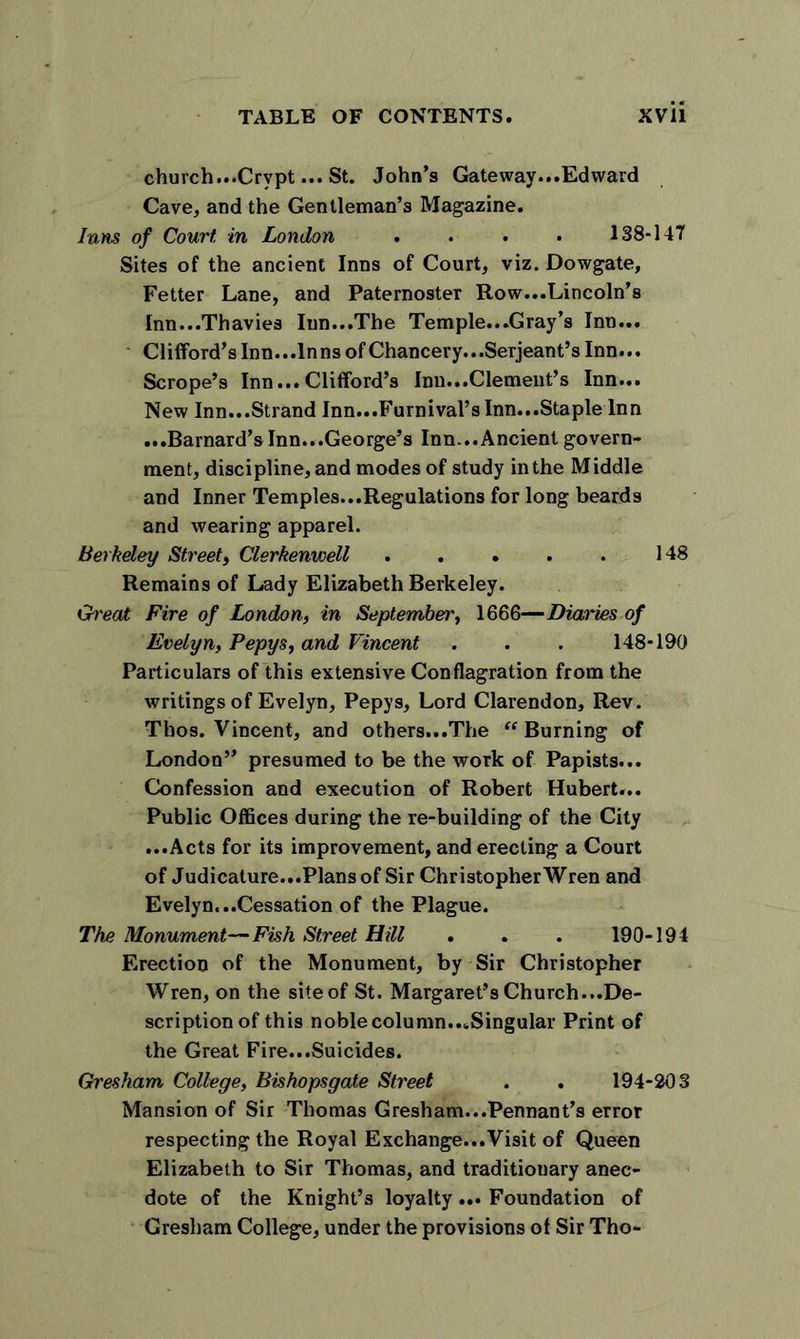 church...Crypt... St. John’s Gateway...Edward Cave, and the Gentleman’s Magazine. Inns of Court, in London .... 138-147 Sites of the ancient Inns of Court, viz. Dowgate, Fetter Lane, and Paternoster Row...Lincoln’s Inn...Thavies Inn...The Temple...Gray’s Inn... Cl ifford’s Inn...lnnsof Chancery.. .Serjeant’s Inn... Scrope’s Inn...Clifford’s Inn...Clement’s Inn... New Inn...Strand Inn...Furnival’s Inn...Staple Inn ...Barnard’s Inn...George’s Inn...Ancient govern- ment, discipline, and modes of study in the Middle and Inner Temples...Regulations for long beards and wearing apparel. Berkeley Street, Clerkenwell 148 Remains of Lady Elizabeth Berkeley. Great Fire of London, in September, 1666—Diaries of Evelyn, Pepys, and Vincent . . . 148-190 Particulars of this extensive Conflagration from the writings of Evelyn, Pepys, Lord Clarendon, Rev. Thos. Vincent, and others...The Burning of London” presumed to be the work of Papists... Confession and execution of Robert Hubert... Public Offices during the re-building of the City ...Acts for its improvement, and erecting a Court of Judicature...Plansof Sir Christopher Wren and Evelyn...Cessation of the Plague. The Monument—Fish Street Hill . . . 190-194 Erection of the Monument, by Sir Christopher Wren, on the site of St. Margaret’s Church...De- scription of this noble column...Singular Print of the Great Fire...Suicides. Gresham College, Bishopsgate Street . . 194-203 Mansion of Sir Thomas Gresham...Pennant’s error respecting the Royal Exchange...Visit of Queen Elizabeth to Sir Thomas, and traditionary anec- dote of the Knight’s loyalty... Foundation of Gresham College, under the provisions of Sir Tho-