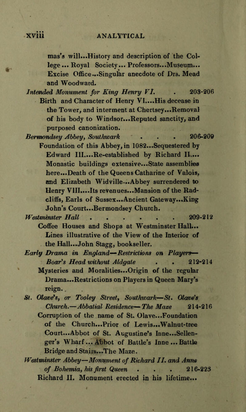 mas’s will...History and description of the Col- lege ... Royal Society... Professors...Museum... Excise Office ...Singular anecdote of Dr3. Mead and Woodward. Intended Monument for King Henry VI. . 203*206 Birth and Character of Henry VI....His decease in the Tower, and interment at Chertsey...Removal of his body to Windsor...Reputed sanctity, and purposed canonization. Bermondsey Abbey, Southwark . . . 206-209 Foundation of this Abbey, in 1082...Sequestered by Edward III....Re-established by Richard IL... Monastic buildings extensive...State assemblies here...Death of the Queens Catharine of Valois, and Elizabeth Widville...Abbey surrendered to Henry VIII....Its revenues...Mansion of the Rad- cliffs, Earls of Sussex...Ancient Gateway...King John’s Court...Bermondsey Church. Westminster Hall 209-212 Coffee Houses and Shops at Westminster Hall... Lines illustrative of the View of the Interior of the Hall...John Stagg, bookseller. Early Drama in England—Restrictions on Players— Boar's Head without Aldgale . . 212-214 Mysteries and Moralities...Origin of the regular Brama...Restrictions on Players in Queen Mary’s reign.. St. OUwds, or Tooley Street, Southwark—St. Olave's Church.—Abbatial Residence—The Maze 214-216 Corruption of the name of St. Olave...Foundation of the Church...Prior of Lewis...Walnut-tree Court...Abbot of St. Augustine’s Inne...Sellen- ger’s Wharf... Abbot of Battle’s Inne ... Battle Bridge and Stairs...The Maze. Westminster Abbey—Monument of Richard II. and Anne of Bohemia, his first Queen . . . 216-223 Richard II. Monument erected in his lifetime...