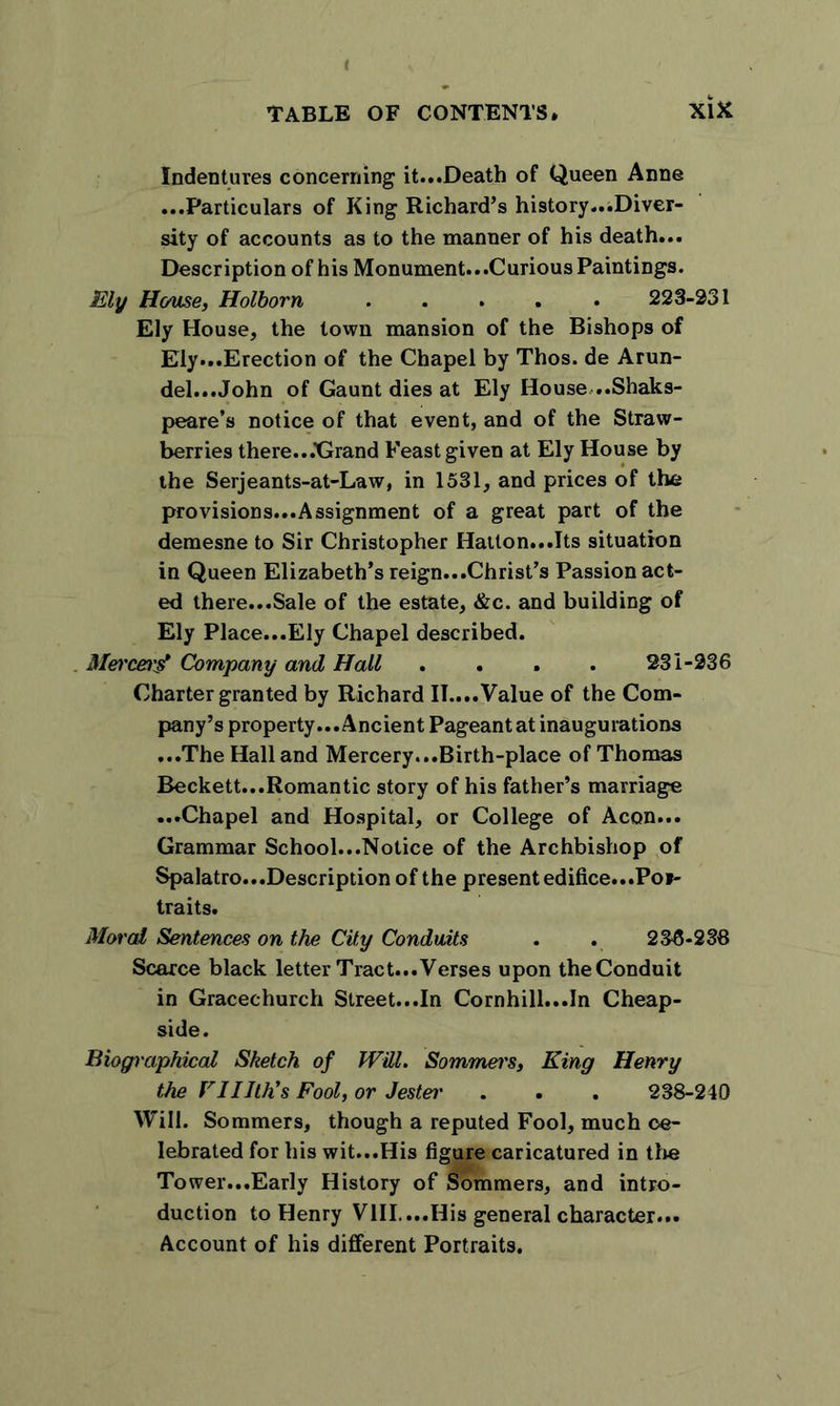 Indentures concerning it...Death of Queen Anne ...Particulars of King Richard’s history...Diver- sity of accounts as to the manner of his death... Description of his Monument...Curious Paintings. Ely Heme, Holborn 223-231 Ely House, the town mansion of the Bishops of Ely...Erection of the Chapel by Thos. de Arun- del...John of Gaunt dies at Ely House...Shaks- peare’s notice of that event, and of the Straw- berries there...'Grand Feast given at Ely House by the Serjeants-at-Law, in 1531, and prices of the pro visions...Assignment of a great part of the demesne to Sir Christopher Hatton...Its situation in Queen Elizabeth’s reign...Christ’s Passion act- ed there...Sale of the estate, &amp;c. and building of Ely Place...Ely Chapel described. Mercecg Company and Hall . . . . 231-236 Charter granted by Richard II....Value of the Com- pany’s property... Ancient Pageant at inaugurations ...The Hall and Mercery...Birth-place of Thomas Beckett...Romantic story of his father’s marriage ...Chapel and Hospital, or College of Aeon... Grammar School...Notice of the Archbishop of Spalatro...Description of the present edifice...Pot- traits. Moral Sentences on the City Conduits . . 236-238 Scarce black letter Tract...Verses upon the Conduit in Gracechurch Street...In Cornhill...In Cheap- side. Biographical Sketch of Will. Sommei's, King Henry the VIllth’s Fool, or Jester . . . 238-240 Will. Sommers, though a reputed Fool, much ce- lebrated for his wit...His figure caricatured in tire Tower...Early History of Sommers, and intro- duction to Henry VIII. ...His general character... Account of his different Portraits.
