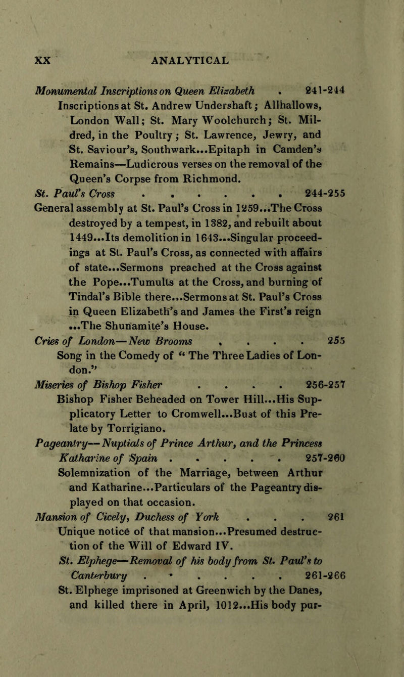 Monumental Inscriptions on Queen Elisabeth . 241-244 Inscriptions at St. Andrew Undershaft; Allhallows, London Wall; St. Mary Woolchurch; St. Mil- dred, in the Poultry; St. Lawrence, Jewry, and St. Saviour’s, Southwark...Epitaph in Camden’s Remains—Ludicrous verses on the removal of the Queen’s Corpse from Richmond. St. Paul's Cross 244-255 General assembly at St. Paul’s Cross in 1259...The Cross destroyed by a tempest, in 1382, and rebuilt about 1449...Its demolition in 1643...Singular proceed- ings at St. Paul’s Cross, as connected with affairs of state...Sermons preached at the Cross against the Pope...Tumults at the Cross, and burning of Tindal’s Bible there...Sermons at St. Paul’s Cross in Queen Elizabeth’s and James the First’s reign • •• The Shunamite’s House. Cries of London—New Brooms , . . . 255 Song in the Comedy of “ The Three Ladies of Lon- don.” Miset'ies of Bishop Fisher .... 256-257 Bishop Fisher Beheaded on Tower Hill...His Sup- plicatory Letter to Cromwell...Bu3t of this Pre- late by Torrigiano. Pageantry— Nuptials of Prince Arthur, and the Princess Katharine of Spain 257-260 Solemnization of the Marriage, between Arthur and Katharine...Particulars of the Pageantry dis- played on that occasion. Mansion of Cicely, Duchess of York . . . 261 Unique notice of that mansion...Presumed destruc- tion of the Will of Edward IV. St. Elphege— Removal of his body from St. Paul's to Canterbury . * . . . . 261-266 St. Elphege imprisoned at Greenwich by the Danes, and killed there in April, 1012...His body pur-