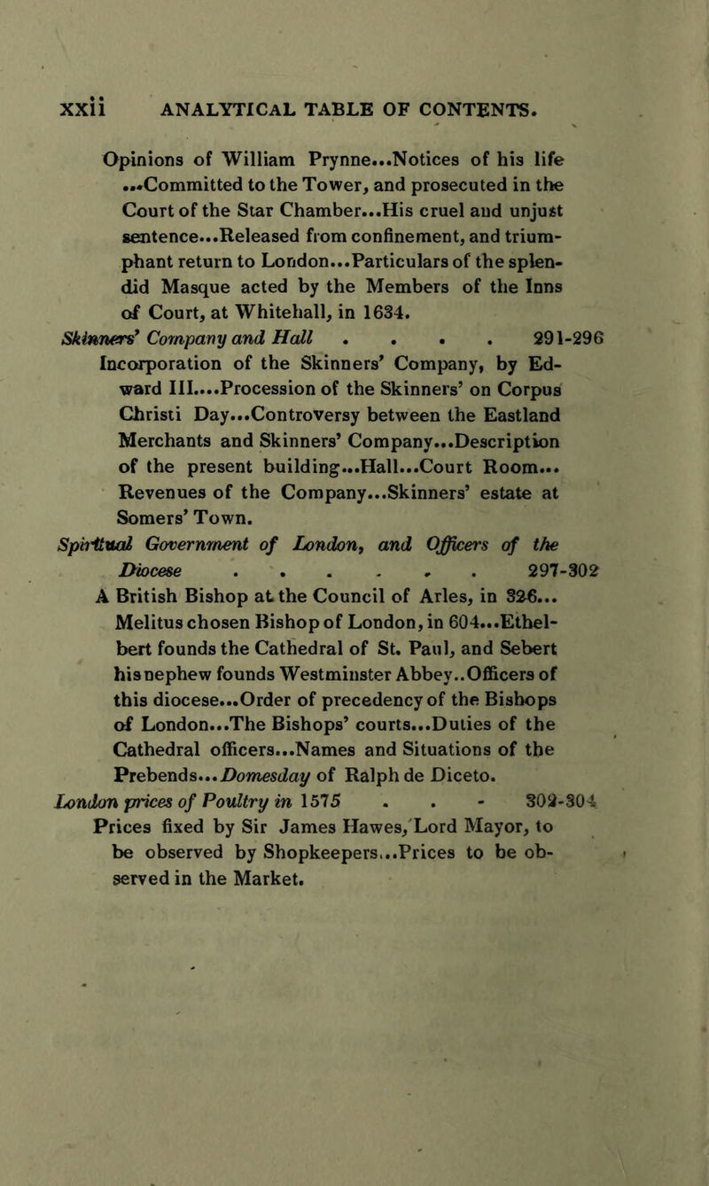 Opinions of William Prynne...Notices of his life ...Committed to the Tower, and prosecuted in the Court of the Star Chamber...His cruel and unjust sentence...Released from confinement, and trium- phant return to London...Particulars of the splen- did Masque acted by the Members of the Inns of Court, at Whitehall, in 1634. Skinners’Company and Hall .... 291-296 Incorporation of the Skinners’ Company, by Ed- ward III....Procession of the Skinners’ on Corpus Christi Day...Controversy between the Eastland Merchants and Skinners’ Company...Description of the present building...Hall...Court Room... Revenues of the Company...Skinners’ estate at Somers’ Town. Spbitual Government of London, and Officers of the Diocese 297-302 A British Bishop at the Council of Arles, in 326... Melitus chosen Bishop of London, in 604...Ethel- bert founds the Cathedral of St. Paul, and Sebert hisnephew founds Westminster Abbey..Officers of this diocese...Order of precedency of the Bishops of London...The Bishops’ courts...Duties of the Cathedral officers...Names and Situations of the Prebends...Domesday of Ralph de Diceto. London prices of Poultry in 1575 . . - 302-304 Prices fixed by Sir James Hawes, Lord Mayor, to be observed by Shopkeepers,..Prices to be ob- served in the Market.