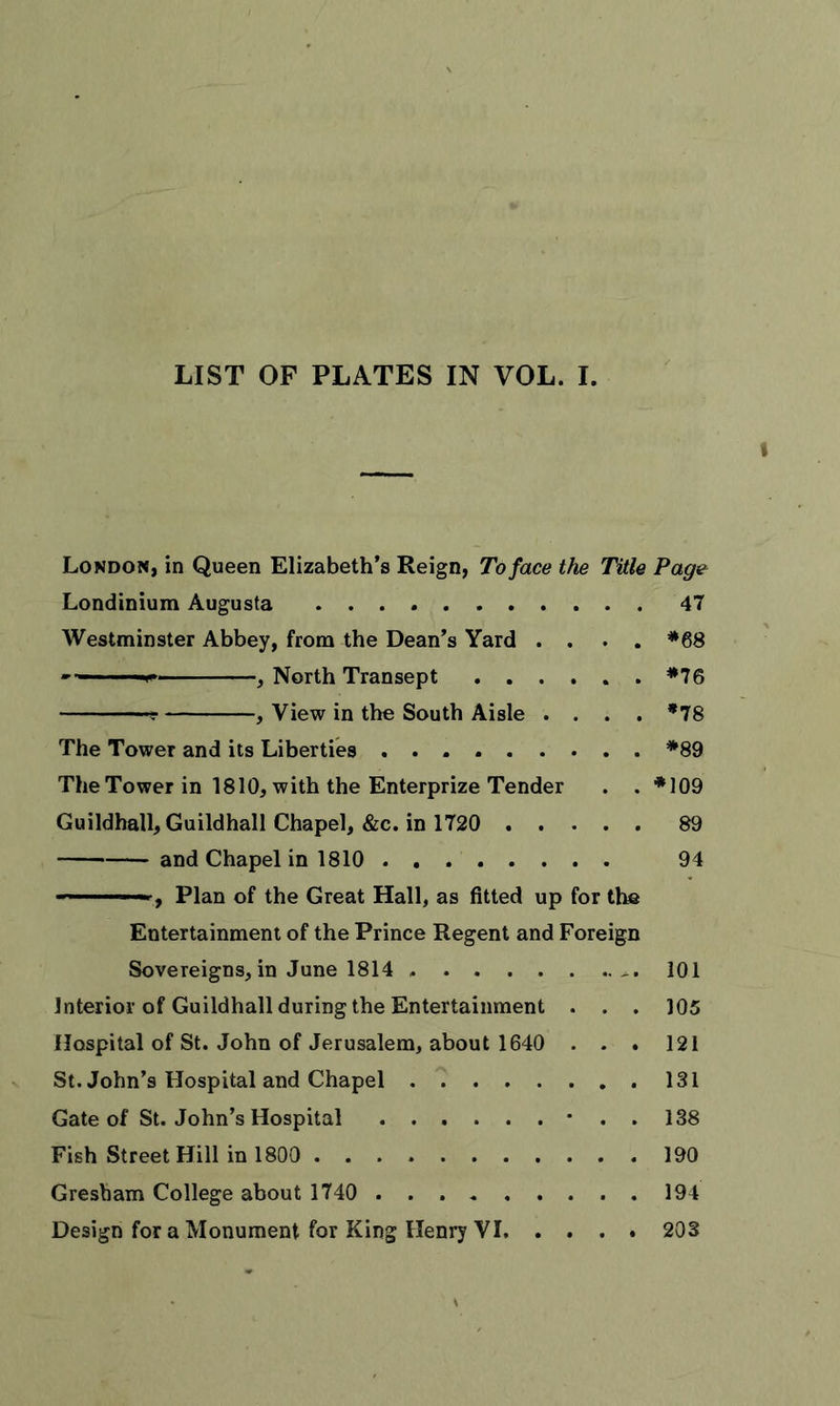 LIST OF PLATES IN VOL. I. London, in Queen Elizabeth’s Reign, To face the Title Page Londinium Augusta 47 Westminster Abbey, from the Dean’s Yard .... *68 ■ ■■-*■ , North Transept *76 t , View in the South Aisle .... *78 The Tower and its Liberties *89 The Tower in 1810, with the Enterprize Tender . . *109 Guildhall, Guildhall Chapel, &amp;c. in 1720 89 and Chapel in 1810 . 94 ■ , Plan of the Great Hall, as fitted up for the Entertainment of the Prince Regent and Foreign Sovereigns,in June 1814 101 interior of Guildhall during the Entertainment . . . 105 Hospital of St. John of Jerusalem, about 1640 . . . 121 St. John’s Hospital and Chapel 131 Gate of St. John’s Hospital • . . 138 Fish Street Hill in 1800 190 Gresham College about 1740 194
