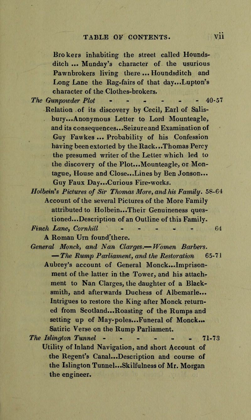 Brokers inhabiting the street called Hounds- ditch ... Munday’s character of the usurious Pawnbrokers living there ... Houndsditch and Long Lane the Rag-fairs of that day^Lupton’s character of the Clothes-brokers. The Gunpowder Plot - - - - - -40-57 Relation of its discovery by Cecil, Earl of Salis- bury...Anonymous Letter to Lord Mounteagle, and its consequences...Seizure and Examination of Guy Fawkes ... Probability of his Confession having been extorted by the Rack...Thomas Percy the presumed writer of the Letter which led to the discovery of the Plot...Mounteagle, or Mon- tague, House and Close...Lines by Ben Jonson... Guy Faux Day...Curious Fire-works. Holbein’s Pictures of Sir Thomas More, and his Family. 58-64 Account of the several Pictures of the More Family attributed to Holbein...Their Genuineness ques- tioned...Description of an Outline of this Family. Finch Lane, Cornhill - 64 A Roman Urn foundThere. General Monck, and Nan Clarges.— Women Barbel's. — The Rump Parliament, and the Restoration 65-71 Aubrey’s account of General Monck...Imprison- ment of the latter in the Tower, and his attach- ment to Nan Clarges, the daughter of a Black- smith, and afterwards Duchess of Albemarle... Intrigues to restore the King after Monck return- ed from Scotland...Roasting of the Rumps and setting up of May-poles...Funeral of Monck... Satiric Verse on the Rump Parliament. The Islington Tunnel ------ 71-73 Utility of Inland Navigation, and short Account of the Regent's Canal...Description and course of the Islington Tunnel...Skilfulness of Mr. Morgan the engineer.