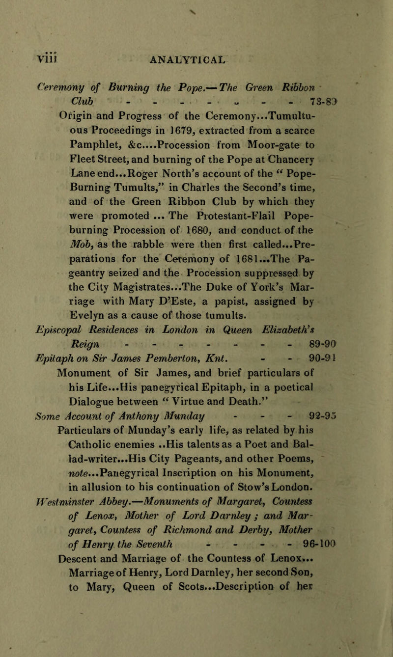 Ceremony of Burning the Pope.— The Green Ribbon Club - - ... „ - - 73-89 Origin and Progress of the Ceremony...Tumultu- ous Proceedings in 1679, extracted from a scarce Pamphlet, &amp;c....Procession from Moor-gate to Fleet Street, and burning of the Pope at Chancery Lane end...Roger North’s account of the “ Pope- Burning Tumults,” in Charles the Second’s time, and of the Green Ribbon Club by which they were promoted ... The Protesiant-Flail Pope- burning Procession of 1680, and conduct of the Mob, as the rabble were then first called...Pre- parations for the Ceremony of 1681...The Pa- geantry seized and the Procession suppressed by the City Magistrates...The Duke of York’s Mar- riage with Mary D’Este, a papist, assigned by Evelyn as a cause of those tumults. Episcopal Residences in London in Queen Elisabeth's Reign ------- 89-90 Epitaph on Sir James Pemberton, Knt. - - 90-91 Monument of Sir James, and brief particulars of his Life...His panegyrical Epitaph, in a poetical Dialogue between “ Virtue and Death.” Some Account of Anthony Munday - 92-95 Particulars of Munday’s early life, as related by his Catholic enemies ..His talents as a Poet and Ral- lad-writer...His City Pageants, and other Poems, note...Panegyrical Inscription on his Monument, in allusion to his continuation of Stow’s London. Westminster Abbey.—Monuments of Margaret, Countess of Lenox, Mother of Lord Darnley ; and Mar- garet, Countess of Richmond and Derby, Mother of Henry the Seventh - - - - 96-100 Descent and Marriage of the Countess of Lenox... Marriage of Henry, Lord Darnley, her second Son, to Mary, Queen of Scots...Description of her