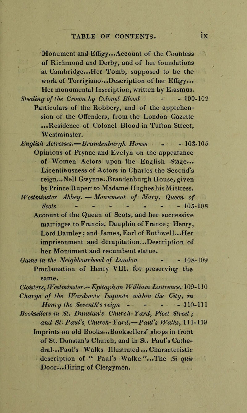 Monument and Effigy...Account of the Countess of Richmond and Derby, and of her foundations at Cambridge...Her Tomb, supposed to be the work of Torrigiano...Description of her Effigy... Her monumental Inscription, written by Erasmus. Stealing of the Crown by Colonel Blood - - 100-102 Particulars of the Robbery, and of the apprehen- sion of the Offenders, from the London Gazette ...Residence of Colonel Blood in Tufton Street, Westminster. English Actresses.—Brandenburgh House - - 103-105 Opinions of Prynne and Evelyn on the appearance of Women Actors upon the English Stage... Licentibusness of Actors in Charles the Second’s reign...Nell Gwynne..Brandenburgh House, given by Prince Rupert to Madame Hughes his Mistress. Westminster Abbey. — Monument of Mary, Queen of Scots - 105-108 Account of the Queeu of Scots, and her successive marriages to Francis, Dauphin of France; Henry, Lord Darnley; and James, Earl of Bothwell...Her imprisonment and decapitation...Description of her Monument and recumbent statue. Game in the Neighbourhood of London - - 108-109 Proclamation of Henry VIII. for preserving the same. Cloisters, Westminster.—Epitaph on William Laurence, 109-110 Charge of the Wardmote Inquests within the City, in Henry the Seventh’s reign - - - -110-111 Booksellers in St. Dunstan’s Church-Yard, Fleet Street; and St. Paul’s; Church-Yard.—Paul's Walks, 111-119 Imprints on old Books...Booksellers’ shops in front of St. Dunstan’s Church, and in St. Paul’s Cathe- dral-..Paul’s Walks Illustrated... Characteristic description of “ Paul’s Walke ’’...The Si quis Door...Hiring of Clergymen.