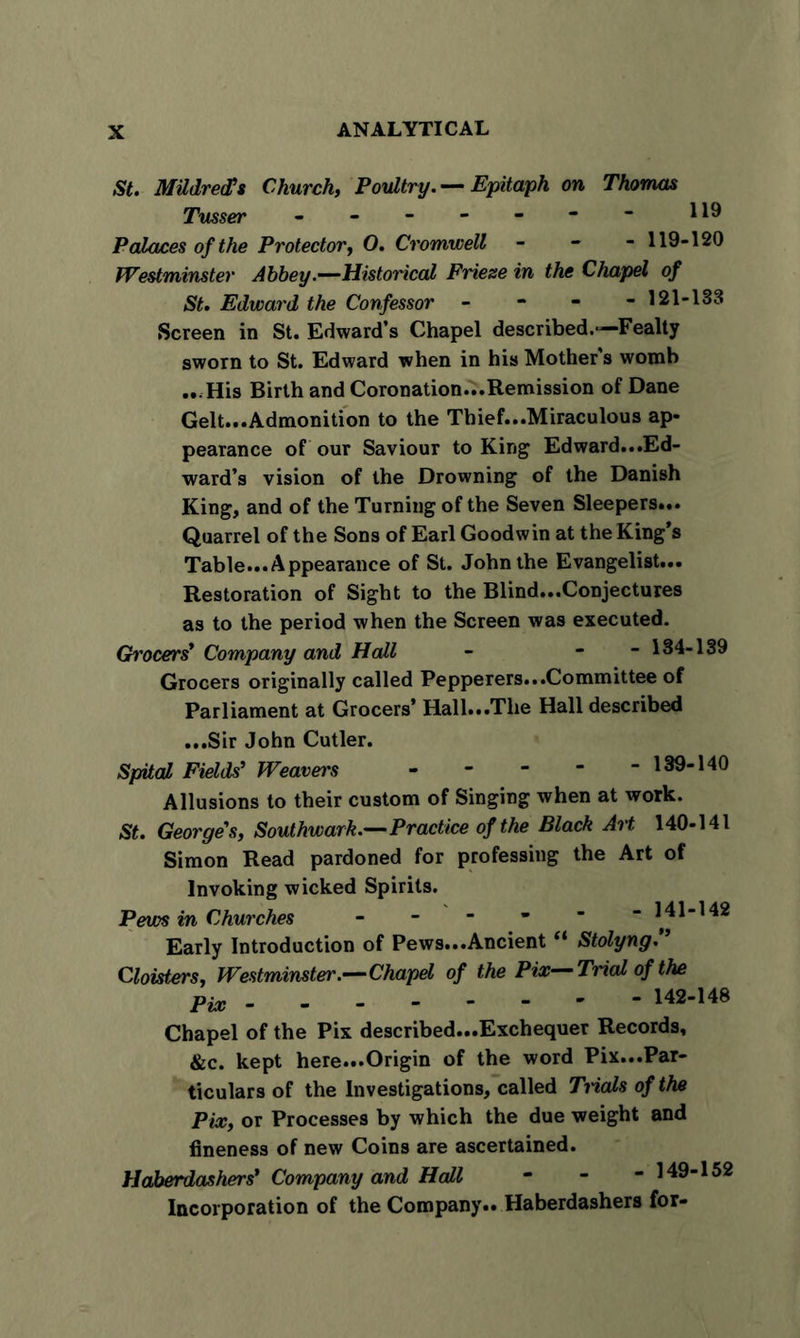 St. Mildreds Church, Poultry. — Epitaph on Thomas Tusser Palaces of the Protector, 0. Cromwell - - - 119-120 Westminster Abbey.—Historical Frieze in the Chapel of St. Edward the Confessor - 121-133 Screen in St. Edward’s Chapel described.—Fealty sworn to St. Edward when in his Mother's womb ...His Birth and Coronation...Remission of Dane Gelt...Admonition to the Thief...Miraculous ap- pearance of our Saviour to King Edward...Ed- ward’s vision of the Drowning of the Danish King, and of the Turning of the Seven Sleepers... Quarrel of the Sons of Earl Goodwin at the King’s Table... Appearance of St. John the Evangelist... Restoration of Sight to the Blind...Conjectures as to the period when the Screen was executed. Ch'ocers’ Company and Hall - - 134-139 Grocers originally called Pepperers...Committee of Parliament at Grocers’ Hall...The Hall described ...Sir John Cutler. Spital Fields' Weavers - 139-140 Allusions to their custom of Singing when at work. St. George's, Southwark.—Practice of the Black Art 140-141 Simon Read pardoned for professing the Art of Invoking wicked Spirits. Pews in Churches - 141-142 Early Introduction of Pews...Ancient “ Stolyng.” Cloisters, Westminster.—Chapel of the Pix—Trial of the Pix 142-148 Chapel of the Pix described...Exchequer Records, &amp;c. kept here...Origin of the word Pix...Par- ticulars of the Investigations, called Trials of the Pix, or Processes by which the due weight and fineness of new Coins are ascertained. Haberdashers' Company and Hall • - - 149-152 Incorporation of the Company.. Haberdashers for-