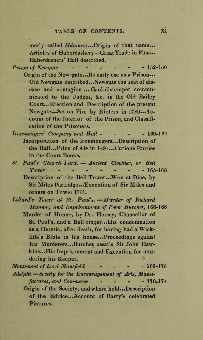merly called Milainei's...Origin of that name... Articles of Haberdashery...Great Trade in Pins... Haberdashers’ Hall described. Prison of Newgate - - - - - - 152-160 Origin of the New-gate...Its early use as a Prison... Old Newgate described...Newgate the seat of dis- ease and contagion ... Gaol-distemper commu- nicated to the Judges, &amp;c. in the Old Bailey Court...Erection and Description of the present Newgate...Set on Fire by Rioters in 1780...Ac- count of the Interior of the Prison, and Classifi- cation of the Prisoners. Ironmongers* Company and Hall - - - - 160-164 Incorporation of the Ironmongers...Description of the Hall...Price of Ale in 1494...Curious Entries in the Court Books. St. Paul's Church’ Yard. — Ancient Clochier, or Bell Tower ------- 165-166 Description of the Bell Tower...Won at Dice, by Sir Miles Partridge...Execution of Sir Miles and others on Tower Hill. Lollard's Tower al St. Paul’s. —Murder of Richard Hunne ; and Imprisonment of Peter Burchet, 166-168 Murder of Hunne, by Dr. Horsey, Chancellor of St. Paul’s, and a Bell-ringer...His condemnation as a Heretic, after death, for having had a Wick- liffe’s Bible in his house...Proceedings against his Murderers...Burchet assails Sir John Haw- kins...His Imprisonment and Execution for mur- dering his Keeper. Monument of Lord Mansfield - - - - 169-170 Adelphi.—Society for the Encouragement of Arts, Manu- factures, and Commerce - - - -170-174 Origin of the Society, and where held...Description of the Edifice...Account of Barry’s celebrated Pictures.