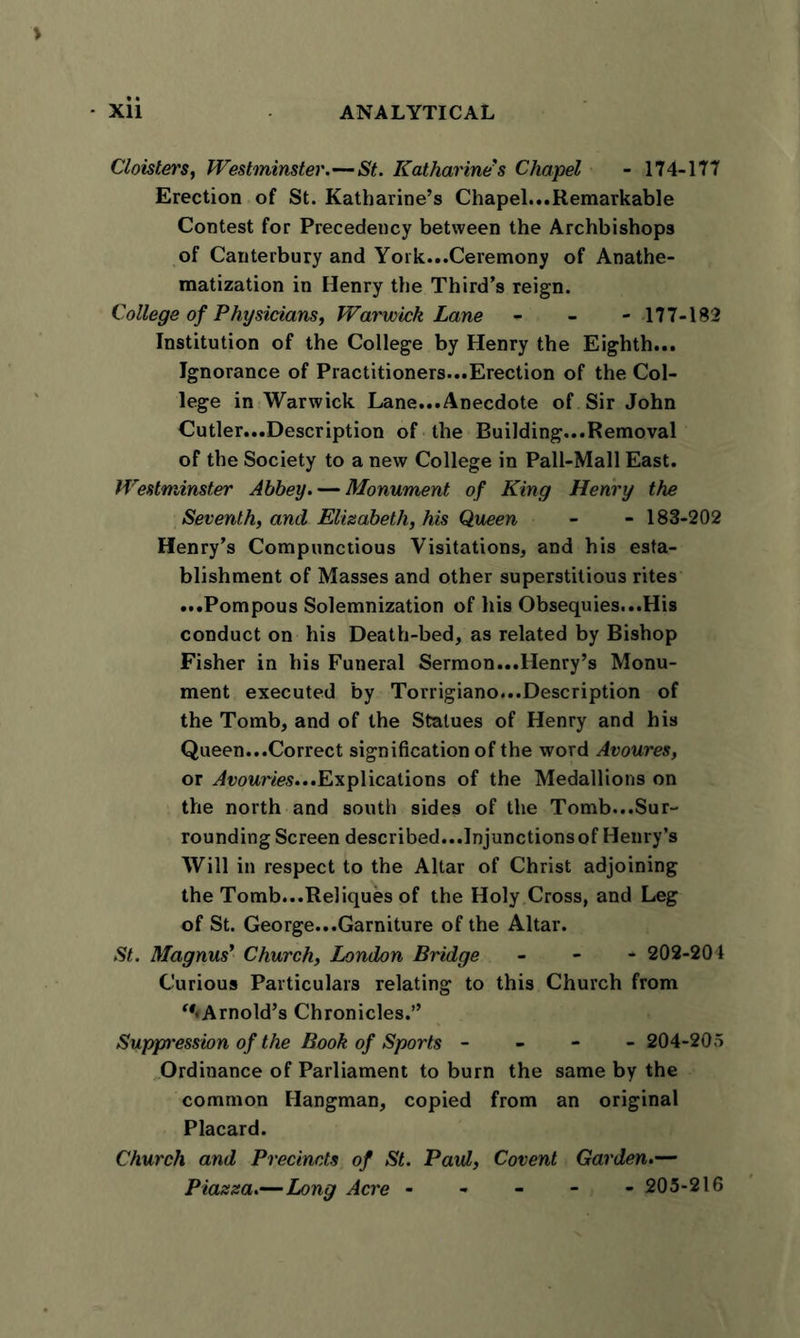 Cloisters, Westminster.—St. Katharine's Chapel - 174-177 Erection of St. Katharine’s Chapel...Remarkable Contest for Precedency between the Archbishops of Canterbury and York...Ceremony of Anathe- matization in Henry the Third’s reign. College of Physicians, Warwick Lane - - -177-182 Institution of the College by Henry the Eighth... Ignorance of Practitioners...Erection of the Col- lege in Warwick Lane...Anecdote of Sir John Cutler...Description of the Building...Removal of the Society to a new College in Pall-Mall East. Westminster Abbey. — Monument of King Henry the Seventh, and Elisabeth, his Queen - - 183-202 Henry’s Compunctious Visitations, and his esta- blishment of Masses and other superstitious rites ...Pompous Solemnization of his Obsequies...His conduct on his Death-bed, as related by Bishop Fisher in his Funeral Sermon...Henry’s Monu- ment executed by Torrigiano...Description of the Tomb, and of the Statues of Henry and his Queen...Correct signification of the word Avoures, or Avouries...Explications of the Medallions on the north and south sides of the Tomb...Sur- rounding Screen described...Injunctions of Henry’s Will in respect to the Altar of Christ adjoining the Tomb...Reliques of the Holy Cross, and Leg of St. George...Garniture of the Altar. St. Magnus' Church, London Bridge - 202-204 Curious Particulars relating to this Church from “♦Arnold’s Chronicles.” Supp’ession of the Book of Sports - 204-205 Ordinance of Parliament to burn the same by the common Hangman, copied from an original Placard. Church and Precincts of St. Paul, Covent Garden.— Piassa.—Long Acre ----- 205-216
