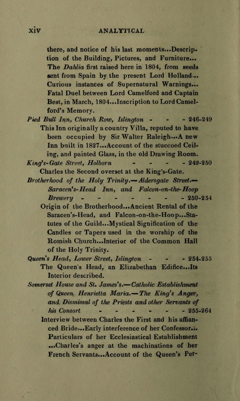 there,, and notice of his last moments...Descrip- tion of the Building, Pictures, and Furniture... The Dahlia first raised here in 1804, from seeds sent from Spain by the present Lord Holland-.. Curious instances of Supernatural Warnings... Fatal Duel between Lord Camelford and Captain Best, in March, 1804...Inscription to Lord Camel- ford’s Memory. Pied, Bull Inn, Church Row, Islington - 246-249 This Inn originally a country Villa, reputed to have been occupied by Sir Walter Raleigh...A new Inn built in 1827...Account of the stuccoed Ceil- ing, and painted Glass, in the old Drawing Room. King's-Gate Street, Holborn - 249-250 Charles the Second overset at the King’s-Gate. Brotherhood of the Holy Trinity.—Aldersgate Street.— Saracen's-Head Inn, and Falcon-on-the- Hoop Brewery ------- 250-254 Origin of the Brotherhood...Ancient Rental of the Saracen’s-Head, and Falcon-on-the-Hoop...Sta- tutes of the Guild...Mystical Signification of the Candles or Tapers used in the worship of the Romish Church...Interior of the Common Hall of the Holy Trinity. Quern's Head, Lower Street, Islington - 254-255 The Queen’s Head, an Elizabethan Edifice...Its Interior described. Somerset House and St. James's.—Catholic Establishment of Queen Henrietta Maria.— The King's Angei', and Dismissal of the Priests and other Servants of his Consort 255-264 Interview between Charles the First and his affian- ced Bride...Early interference of her Confessor... Particulars of her Ecclesiastical Establishment ...Charles’s anger at the machinations of her French Servants...Account of the Queen’s Per-