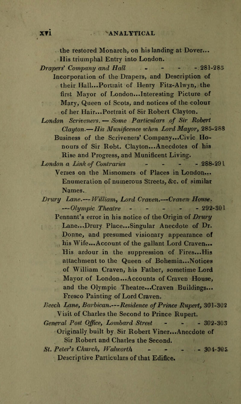 XTi ^ANALYTICAL * fySMjpsfl the restored Monarch, on his landing at Dover... His triumphal Entry into London. Draper's'Company and Hall - - - - 281-285 Incorporation of the Drapers, and Description of their Hall...Portrait of Henry Fitz-Alwyn, the first Mayor of London...Interesting Picture of Mary, Queen of Scots, and notices of the colour of her Hair...Portrait of Sir Robert Clayton. London Scrivenei's. — Some Particulars of Sir Robert Clayton.—His Munificence when Lord Mayor, 285-288 Business of the Scriveners’ Company...Civic Ho- nours of Sir Robt. Clayton...Anecdotes of his Rise and Progress, and Munificent Living. London a Link of Contraries - 288-291 Verses on the Misnomers of Places in London... Enumeration of numerous Streets, &amp;c. of similar Names. Drury Lane.— William, Lord Craven.—Craven House. —Olympic Theatre ----- 292-301 Pennant’s error in his notice of the Origin of Drury Lane...Drury Place...Singular Anecdote of Dr. Donne, and presumed visionary appearance of his Wife...Account of the gallant Lord Craven... His ardour in the suppression of Fires...His attachment to the Queen of Bohemia...Notices of William Craven, his Father, sometime Lord Mayor of London...Accounts of Craven House, and the Olympic Theatre...Craven Buildings... Fresco Painting of Lord Craven. Beech Lane, Barbican.—Residence of Pnnce Rupei't, 301-302 Visit of Charles the Second to Prince Rupert. General Post Office, Lombard Street - 302-303 Originally built by Sir Robert Viner...Anecdote of Sir Robert and Charles the Second. St. Peter’s Church, Walworth - - - - 304-305, Descriptive Particulars of that Edifice.