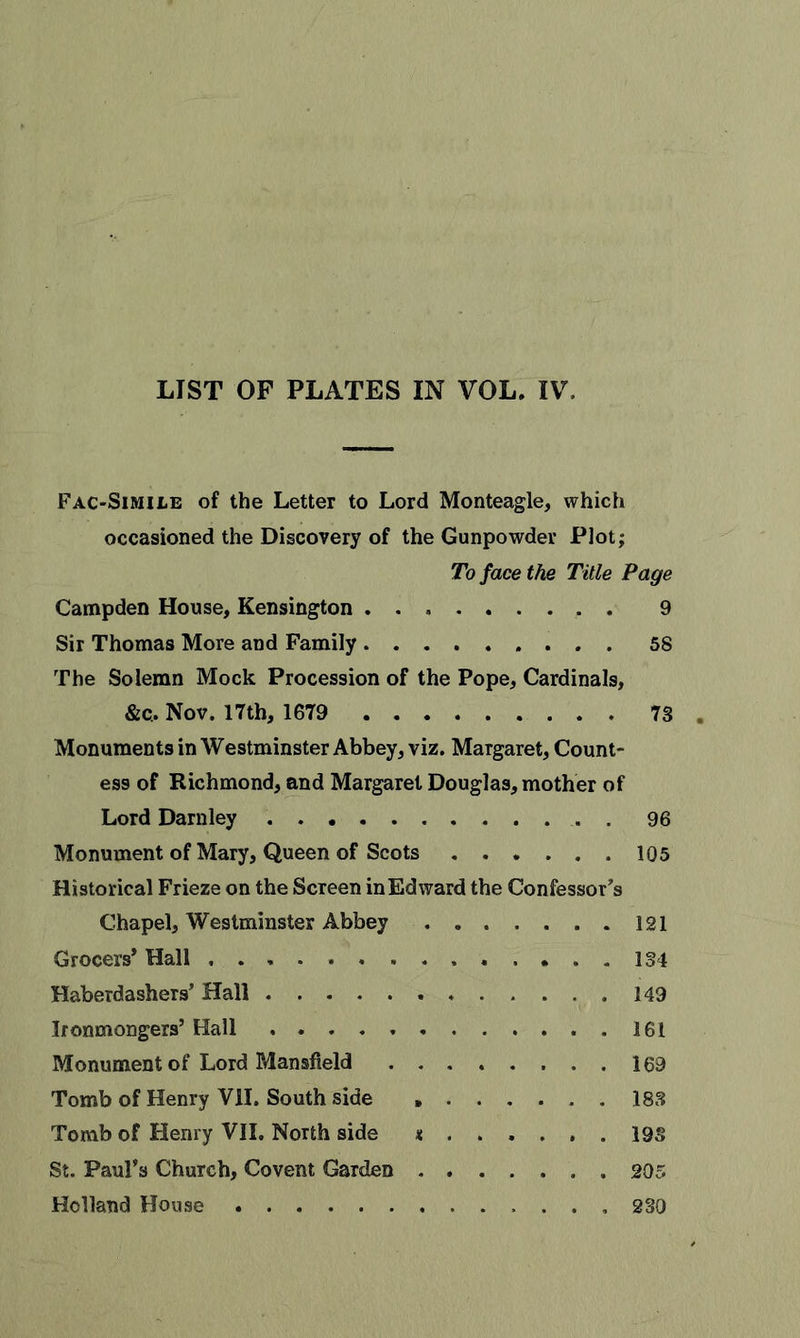 LIST OF PLATES IN VOL. IV. Fac-Simile of the Letter to Lord Monteagle, which occasioned the Discovery of the Gunpowder Plot; To face the Title Page Campden House, Kensington . 9 Sir Thomas More and Family 58 The Solemn Mock Procession of the Pope, Cardinals, &amp;c. Nov. 17th, 1679 73 Monuments in Westminster Abbey, viz. Margaret, Count- ess of Richmond, and Margaret Douglas, mother of Lord Darnley . 96 Monument of Mary, Queen of Scots 105 Historical Frieze on the Screen in Edward the Confessor’s Chapel, Westminster Abbey 121 Grocers* Hall 134 Haberdashers’ Hall 149 Ironmongers’ Hall 161 Monument of Lord Mansfield 169 Tomb of Henry VII. South side » 183 Tomb of Henry VII. North side * 193 St. Paul’s Church, Covent Garden 205 Holland House 230