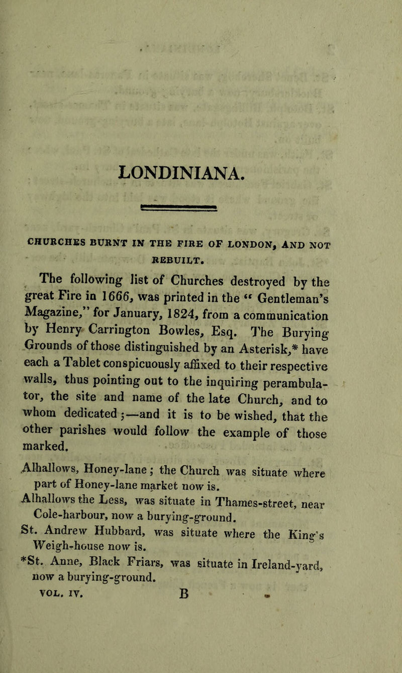 LONDINIANA. CHURCHES BURNT IN THE FIRE OF LONDON, AND NOT REBUILT. The following list of Churches destroyed by the great Fire in 1666, was printed in the “ Gentleman’s Magazine, for January, 1824, from a communication by Henry Carrington Bowles, Esq. The Burying Grounds of those distinguished by an Asterisk,* have each a Tablet conspicuously affixed to their respective walls, thus pointing out to the inquiring perambula- tor, the site and name of the late Church, and to whom dedicated —and it is to be wished, that the other parishes would follow the example of those marked. Alhallows, Honey-lane; the Church was situate where part of Honey-lane market now is. Alhallows the Less, was situate in Thames-street, near Cole-harbour, now a burying-ground. St. Andrew Hubbard, was situate where the King’s Weigh-house now is. *St. Anne, Black Friars, was situate in Ireland-yard, now a burying-ground. VOL. iv. B