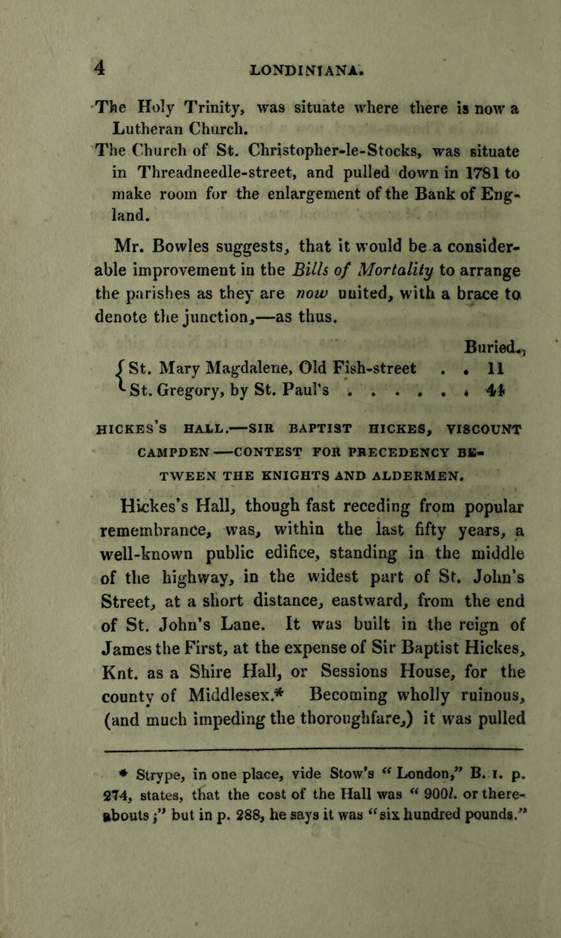 The Holy Trinity, was situate where there is now a Lutheran Church. The Church of St. Christopher-le-Stocks, was situate in Threadneedle-street, and pulled down in 1781 to make room for the enlargement of the Bank of Eng- land. Mr. Bowles suggests, that it would be a consider- able improvement in the Bills of Mortality to arrange the parishes as they are now united, with a brace to denote the junction,—as thus. Buried*, f St. Mary Magdalene, Old Fish-street . • 11 '-St. Gregory, by St. Paul’s * 44 HICKES’s HALL. SIR BAPTIST HICKES, VISCOUNT CAMPDEN CONTEST FOR PRECEDENCY BE- TWEEN THE KNIGHTS AND ALDERMEN. Hickes’s Hall, though fast receding from popular remembrance, was, within the last fifty years, a well-known public edifice, standing in the middle of the highway, in the widest part of St. John’s Street, at a short distance, eastward, from the end of St. John’s Lane. It was built in the reign of James the First, at the expense of Sir Baptist Hickes, Knt. as a Shire Hall, or Sessions House, for the county of Middlesex* Becoming w’holly ruinous, (and much impeding the thoroughfare,) it was pulled * Strype, in one place, vide Stow’s “ London,” B. i. p. 274, states, that the cost of the Hall was “ 9001. or there- abouts but in p. 288, he says it was “six hundred pounds.”