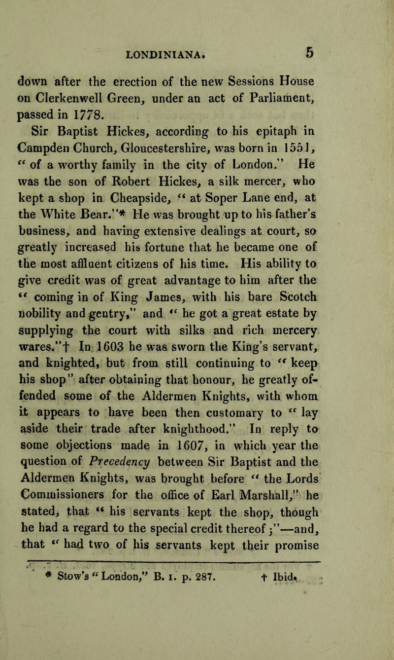 down after the erection of the new Sessions House on Clerkenwell Green, under an act of Parliament, passed in 1778. Sir Baptist Hickes, according to his epitaph in Campden Church, Gloucestershire, was born in 1551, “ of a worthy family in the city of London.” He was the son of Robert Hickes, a silk mercer, who kept a shop in Cheapside, “ at Soper Lane end, at the White Bear.”* He was brought up to his father’s business, and having extensive dealings at court, so greatly increased his fortune that he became one of the most affluent citizens of his time. His ability to give credit was of great advantage to him after the “ coming in of King James, with his bare Scotch nobility and gentry,” and 4‘ he got a great estate by supplying the court with silks and rich mercery wares.”f In 1603 he was sworn the King’s servant, and knighted, but from still continuing to ec keep his shop” after obtaining that honour, he greatly of- fended some of the Aldermen Knights, with whom it appears to have been then customary to ec lay aside their trade after knighthood.” In reply to some objections made in 1607, in which year the question of Precedency between Sir Baptist and the Aldermen Knights, was brought before “ the Lords Commissioners for the office of Earl Marshall,” he stated, that “ his servants kept the shop, though he had a regard to the special credit thereof 5”—and, that (f had two of his servants kept their promise * Stow’s ft London,” B. 1. p. 287. + Ibid.,