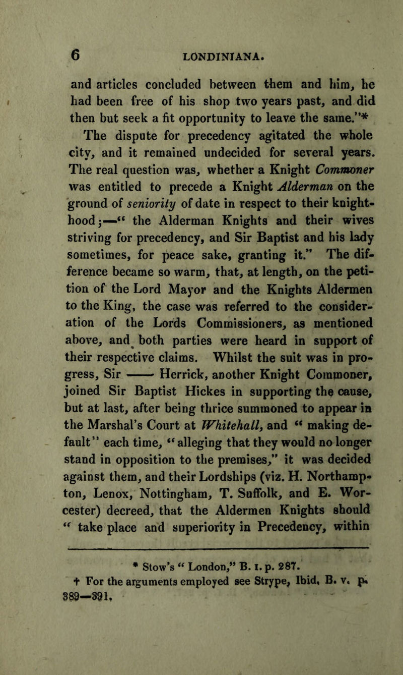 and articles concluded between them and him, he had been free of his shop two years past, and did then but seek a fit opportunity to leave the same.”* The dispute for precedency agitated the whole city, and it remained undecided for several years. The real question was, whether a Knight Commoner was entitled to precede a Knight Alderman on the ground of seniority of date in respect to their knight- hood 5—“ the Alderman Knights and their wives striving for precedency, and Sir Baptist and his lady sometimes, for peace sake, granting it.” The dif- ference became so warm, that, at length, on the peti- tion of the Lord Mayor and the Knights Aldermen to the King, the case was referred to the consider- ation of the Lords Commissioners, as mentioned above, and both parties were heard in support of their respective claims. Whilst the suit was in pro- gress, Sir Herrick, another Knight Commoner, joined Sir Baptist Hickes in supporting the cause, but at last, after being thrice summoned to appear in the Marshal’s Court at Whitehall, and “ making de- fault” each time, “ alleging that they would no longer stand in opposition to the premises,” it was decided against them, and their Lordships (viz. H. Northamp- ton, Lenox, Nottingham, T. Suffolk, and E. Wor- cester) decreed, that the Aldermen Knights should ff take place and superiority in Precedency, within * Stow’s “ London,” B. I. p. 287. f For the arguments employed see Strype, Ibid, B. v. p, 389—391,