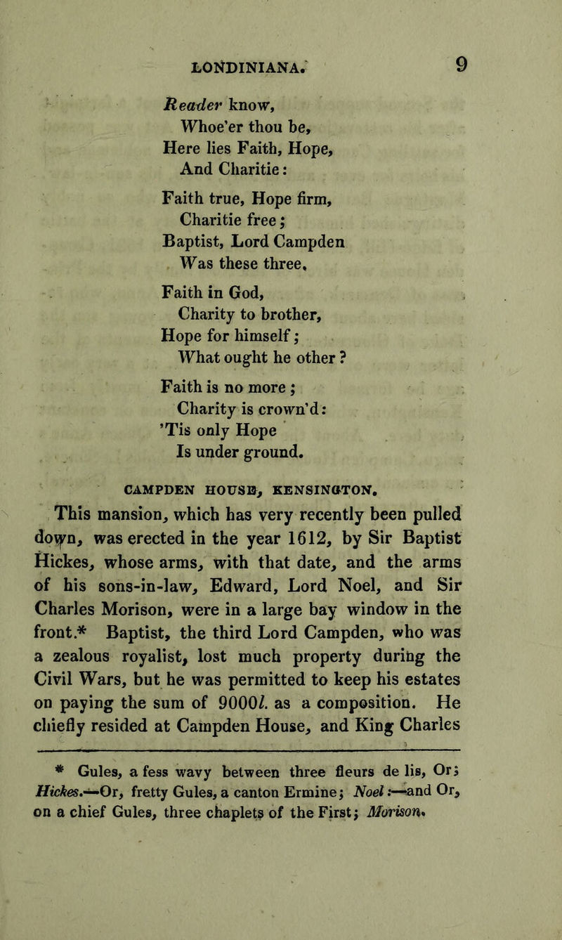Reader know, Whoe’er thou be. Here lies Faith, Hope, And Charitie: Faith true, Hope firm, Charitie free; Baptist, Lord Campden Was these three. Faith in God, Charity to brother, Hope for himself; What ought he other ? Faith is no more ; Charity is crown’d: ’Tis only Hope Is under ground. CAMPDEN HOUSE, KENSINGTON. This mansion, which has very recently been pulled dovyn, was erected in the year 1612, by Sir Baptist Hickes, whose arms, with that date, and the arms of his 6ons-in-law, Edward, Lord Noel, and Sir Charles Morison, were in a large bay window in the front * * Baptist, the third Lord Campden, who was a zealous royalist, lost much property during the Civil Wars, but he was permitted to keep his estates on paying the sum of 9000/. as a composition. He chiefly resided at Campden House, and King Charles * Gules, a fess wavy between three fleurs delis, Or; Hickes.—Qt, fretty Gules, a canton Ermine; Noel:—and Or, on a chief Gules, three chaplets of the First; Morison.