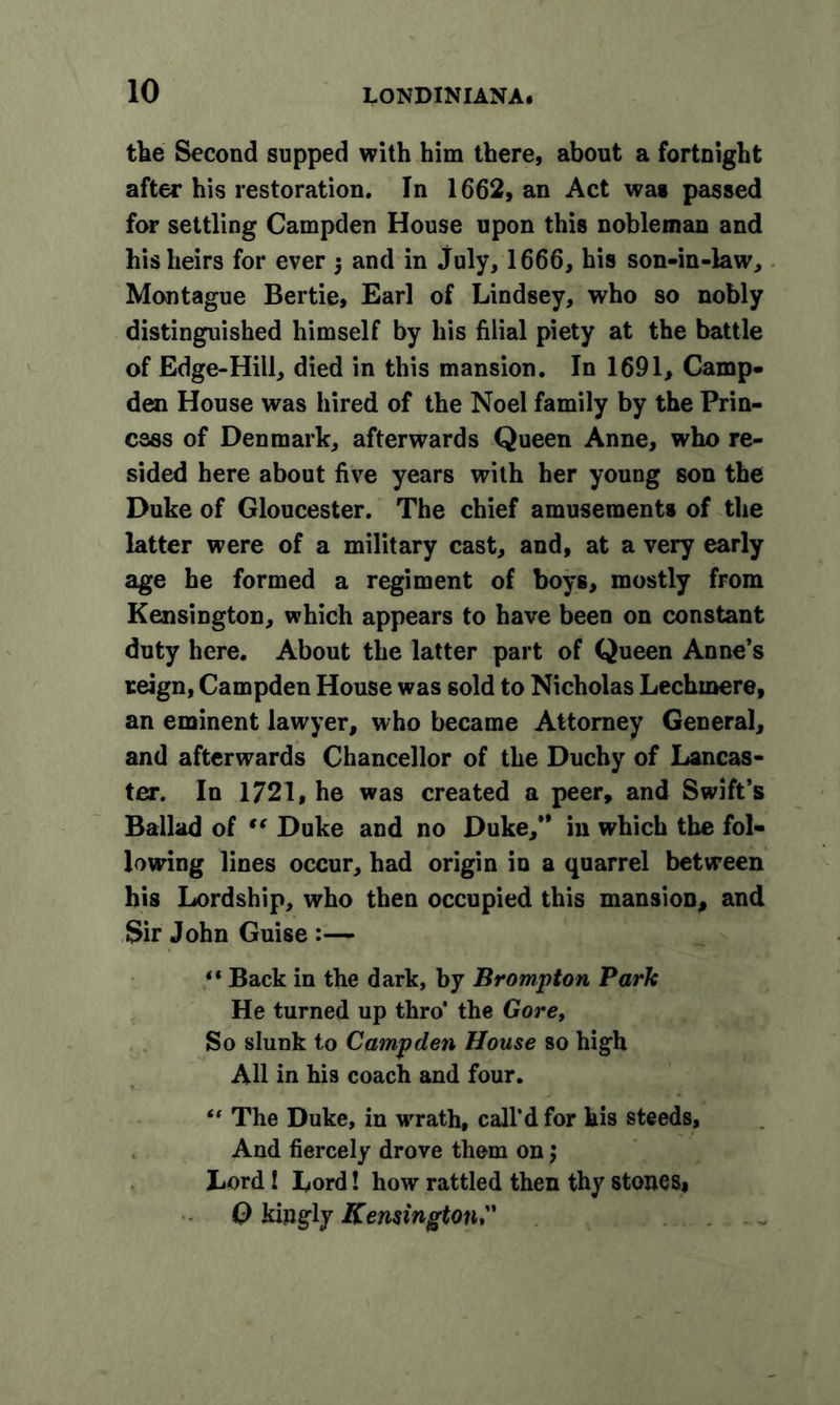 the Second supped with him there, about a fortnight after his restoration. In 1662, an Act was passed for settling Campden House upon this nobleman and his heirs for ever j and in July, 1666, his son-in-law, Montague Bertie, Earl of Lindsey, who so nobly distinguished himself by his filial piety at the battle of Edge-Hill, died in this mansion. In 1691, Camp- den House was hired of the Noel family by the Prin- cess of Denmark, afterwards Queen Anne, who re- sided here about five years with her young son the Duke of Gloucester. The chief amusements of the latter were of a military cast, and, at a very early age he formed a regiment of boys, mostly from Kensington, which appears to have been on constant duty here. About the latter part of Queen Anne’s reign, Campden House was sold to Nicholas Lechmere, an eminent lawyer, who became Attorney General, and afterwards Chancellor of the Duchy of Lancas- ter. In 1721, he was created a peer, and Swift’s Ballad of “ Duke and no Duke,” in which the fol- lowing lines occur, had origin in a quarrel between his Lordship, who then occupied this mansion, and Sir John Guise :— “ Back in the dark, by Brompton Park He turned up thro’ the Gore, So slunk to Campden House so high All in his coach and four. “ The Duke, in wrath, call’d for his steeds. And fiercely drove them on j Lord! Lord! how rattled then thy stones* 0 kingly Kensington
