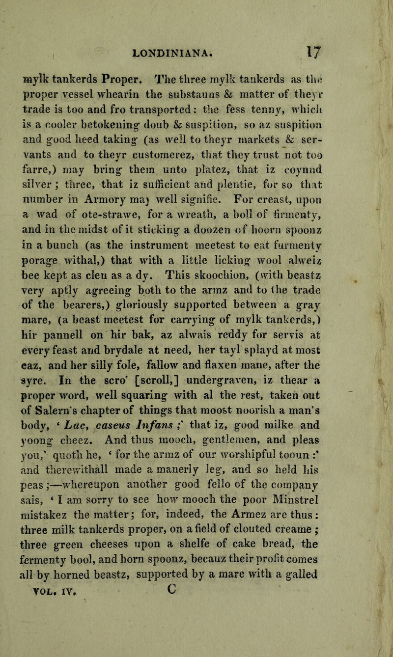 mylk tankerds Proper. The three mylk tankerds as the proper vessel whearin the substauns &amp; matter of theyr trade is too and fro transported: the fess tenny, which is a cooler betokening- doub &amp; snspition, so az suspition and good heed taking- (as well to theyr markets &amp; ser- vants and to theyr eustomerez, that they trust not too farre,) may bring- them unto platez, that iz coynnd silver ; three, that iz sufficient and plentie, for so that number in Armory maj well signifie. For creast, upon a wad of ote-strawe, for a wreath, a boll of firmenty, and in the midst of it sticking a doozen of hoorn spoonz in a bunch (as the instrument meetest to eat furmenty porage withal,) that with a little licking wool alweiz bee kept as clen as a dy. This skoochion, (with beastz very aptly agreeing both to the armz and to the trade of the bearers,) gloriously supported between a gray mare, (a beast meetest for carrying of mylk tankerds,) hir pannell on hir bak, az ahvais reddy for servis at every feast and brydale at need, her tayl splayd at most eaz, and her silly foie, fallow and flaxen mane, after the syre. In the scro’ [scroll,] undergraven, iz thear a proper word, well squaring with al the rest, taken out of Salem’s chapter of things that moost nourish a man’s body, ‘ Lac, caseus Infans that iz, good milke and yoong cheez. And thus mooch, gentlemen, and pleas you,’ quoth he, * for the armz of our worshipful tooun and therewithall made a manerly leg, and so held his peas ;—whereupon another good felio of the company sais, ‘ I am sorry to see how mooch the poor Minstrel mistakez the matter; for, indeed, the Armez are thus: three milk tankerds proper, on a field of clouted creaine ; three green cheeses upon a shelfe of cake bread, the fermenty bool, and horn spoonz, becauz their profit comes all by horned beastz, supported by a mare with a galled yol. iv. C