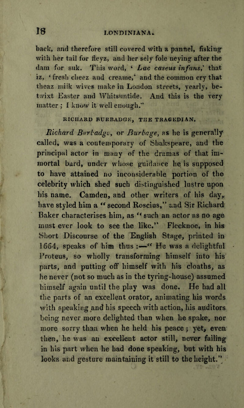 back, and therefore still covered with a pannel, fisking with her tail for fleyz, and her sely foie neying after the dam for silk. This word, ‘ Lac caseus infans,’ that iz, ‘ fresh cheez and creame,* and the common cry that theaz miik wives make in London streets, yearly, be- twixt Easter and Whitsuntide. And this is the very matter ; 1 know it well enough.” RICHARD BUItBADGK, THE TRAGUDIAN. Richard, Bur badge, or Burbage, as he is generally called, was a contemporary of Shakspeare, and the principal actor in many of the dramas of that im- mortal bard, under whose guidance he is supposed to have attained no inconsiderable portion of the celebrity which shed such distinguished lustre upon his name. Camden, and other writers of his day, have styled him a “ second Roscius,” and Sir Richard Raker characterises him, as “ such an actor as no age must ever look to see the like,” Flecknoe, in his Short Discourse of the English Stage, printed in 1654, speaks of him thus He was a delightful Proteus, so wholly transforming himself into his parts, and putting off himself with his cloaths, as he never (not so much as in the tyring-house) assumed himself again until the play was done. He had all the parts of an excellent orator, animating his words with speaking and his speech with action, his auditors being never more delighted than when he spake, nor more sorry than when he held his peace 3 yet, even then, he was an excellent actor still, never failing in his part when he had done speaking, but with his looks and gesture maintaining it still to the height.’’