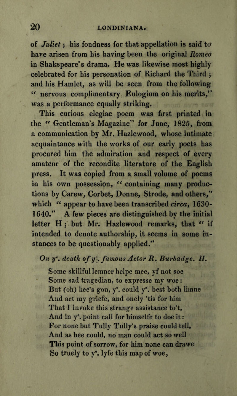 of Juliet y his fondness for that appellation is said to have arisen from his having been the original Romeo in Shakspeare’s drama. He was likewise most highly celebrated for his personation of Richard the Third y and his Hamlet, as will be seen from the following nervous complimentary Eulogium on his merits,” was a performance equally striking. This curious elegiac poem was first printed in the “ Gentleman’s Magazine” for June, 1825, from a communication by Mr. Hazlewood, whose intimate acquaintance with the works of our early poets has procured him the admiration and respect of every amateur of the recondite literature of the English press. It was copied from a small volume of poems in his own possession, “ containing many produc- tions by Carew, Corbet, Donne, Strode, and others,” which “ appear to have been transcribed circa, 1630- 1640.” A few pieces are distinguished by the initial letter H j but Mr. Hazlewood remarks, that “ if intended to denote authorship, it seems in some in- stances to be questionably applied.” On y\ death of y\ famous Actor R. Burhadge. H. Some skillful lemnerhelpe mee, yf not soe Some sad tragedian, to expresse my woe: But (oh) hee’s gon, y‘. could y\ best both limne And act my griefe, and onely ’tis for him That I invoke this strange assistance to’t. And in y*. point call for himselfe to doe it: For none but Tully Tully’s praise could tell. And as hee could, no man could act so well Thi3 point of sorrow, for him none can drawe So truely to y*. lyfe this map of woe,
