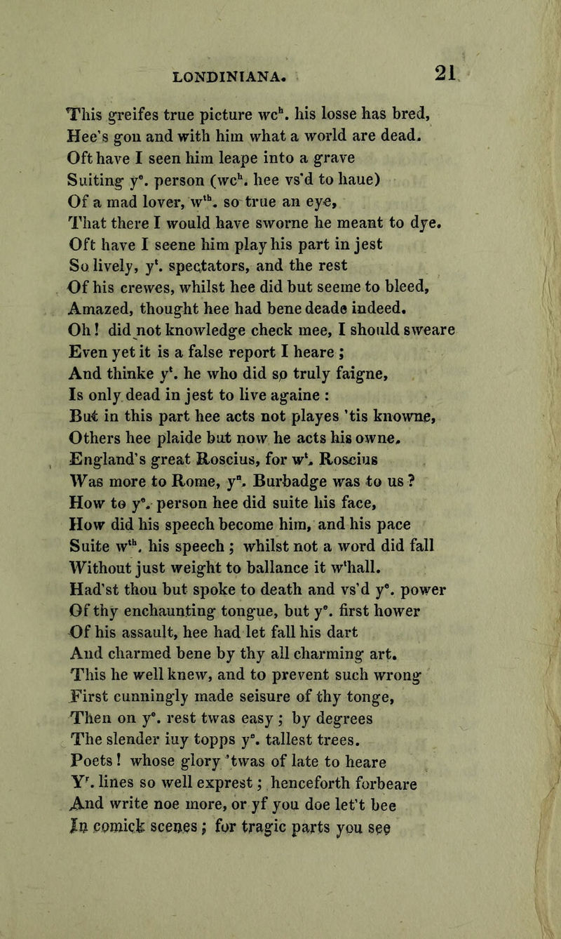 This greifes true picture wch. his losse has bred, Hee’s gon and with him what a world are dead. Oft have I seen him leape into a grave Suiting ye. person (wch. hee vs’d to liaue) Of a mad lover, wth. so true an eye, That there I would have sworne he meant to dye. Oft have I seene him play his part in jest So lively, y‘. spectators, and the rest Of his crewes, whilst hee did but seeme to bleed. Amazed, thought hee had bene dead® indeed. Oh! did not knowledge check mee, I should sweare Even yet it is a false report I heare ; And thinke y‘. he who did sp truly faigne. Is only dead in jest to live againe : But in this part hee acts not playes ’tis knowne, Others hee plaide but now he acts his owne. England’s great Roscius, for w‘. Roscius Was more to Rome, y. Burbadge was to us ? How to yV person hee did suite his face, How did his speech become him, and his pace Suite wth. his speech ; whilst not a word did fall AVithout just weight to ballance it w‘hall. Had’st thou but spoke to death and vs’d ye. power Of thy enchaunting tongue, but ye. first hower Of his assault, hee had let fall his dart And charmed bene by thy all charming art. This he well knew, and to prevent such wrong .First cunningly made seisure of thy tonge, Then on y®. rest twas easy ; by degrees The slender iuy topps y\ tallest trees. Poets! whose glory ’twas of late to heare Yr. lines so well exprest; henceforth forbeare And write noe more, or yf you doe left bee In cpoiick scenes; for tragic parts you see