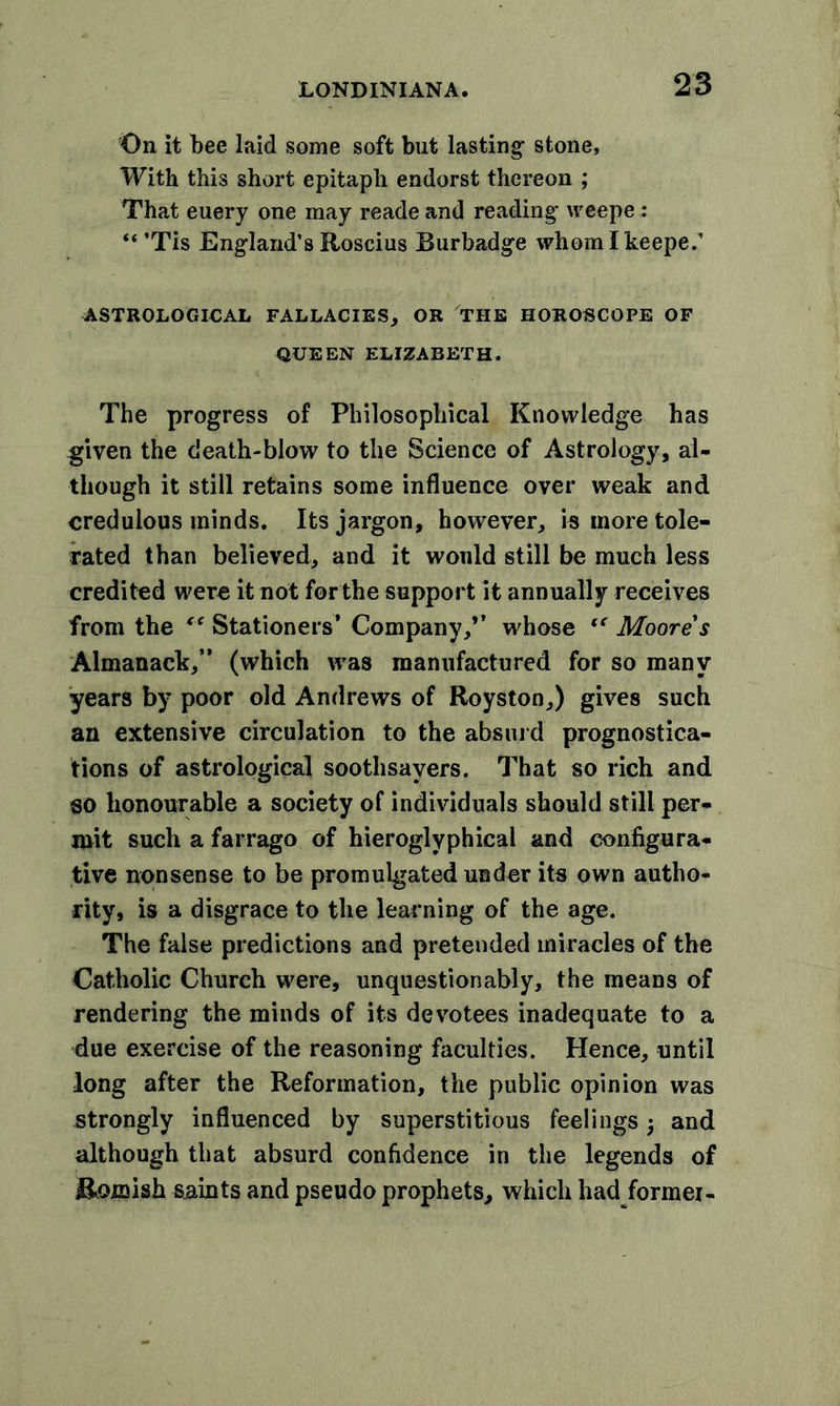 On it bee laid some soft but lasting1 stone, With this short epitaph endorst thereon ; That euery one may reade and reading' weepe : “’Tis England’s Roscius Burbadge whomlkeepe.’ ASTROLOGICAL FALLACIES, OR THE HOROSCOPE OF QUEEN ELIZABETH. The progress of Philosophical Knowledge has given the death-blow to the Science of Astrology, al- though it still retains some influence over weak and credulous minds. Its jargon, however, is more tole- rated than believed, and it would still be much less credited were it not for the support it annually receives from the ** Stationers’ Company,*’ whose tc Moore s Almanack,” (which was manufactured for so many years by poor old Andrews of Royston,) gives such an extensive circulation to the absurd prognostica- tions of astrological soothsayers. That so rich and so honourable a society of individuals should still per- mit such a farrago of hieroglyphical and configura- tive nonsense to be promulgated under its own autho- rity, is a disgrace to the learning of the age. The false predictions and pretended miracles of the Catholic Church were, unquestionably, the means of rendering the minds of its devotees inadequate to a due exercise of the reasoning faculties. Hence, until long after the Reformation, the public opinion was strongly influenced by superstitious feelings and although that absurd confidence in the legends of Romish saints and pseudo prophets, which had/ormei-