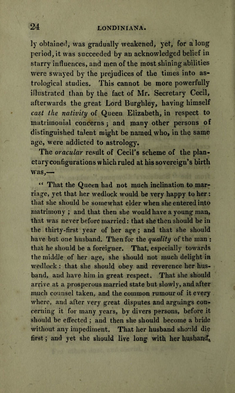 ]y obtained, was gradually weakened, yet, for a long period, it was succeeded by an acknowledged belief in starry influences, and men of the most shining abilities were swayed by the prejudices of the times into as- trological studies. This cannot be more powerfully illustrated than by the fact of Mr. Secretary Cecil, afterwards the great Lord Burghley, having himself cast the nativity of Queen Elizabeth, in respect to matrimonial concerns j and many other persons of distinguished talent might be named who, in the same age, were addicted to astrology. The oracular result of Cecil’s scheme of the plan- etary configurations which ruled at his sovereign’s birth was,— “ That the Queen had not much inclination to mar- riage, yet that her wedlock would be very happy to her: that she should be somewhat elder when she entered into matrimony ; and that then she would have a young man, that was never before married: that she then should be in the thirty-first year of her age ; and that she should have but one husband. Then for the quality of the man : that he should be a foreigner. That, especially towards the middle of her age, she should not much delight in wedlock : that she should obey and reverence her hus- band, and have him in great respect. That she should arrive at a prosperous married state but slowly, and after much counsel taken, and the common rumour of it every where, and after very great disputes and arguings con- cerning it for many years, by divers persons, before it should be effected ; and then she should become a bride without any impediment. That her husband should die first; and yet she should live long with her husband*