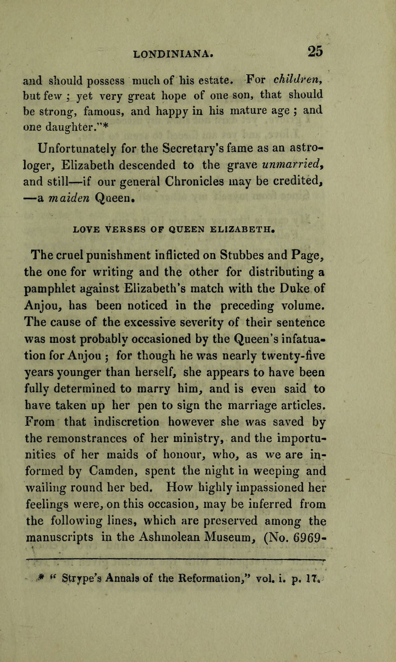 and should possess much of his estate. For children, but few ; yet very great hope of one son, that should be strong, famous, and happy in his mature age ; and one daughter.”* Unfortunately for the Secretary’s fame as an astro- loger, Elizabeth descended to the grave unmarried, and still—if our general Chronicles may be credited, —a maiden Queen. LOVE VERSES OF QUEEN ELIZABETH. The cruel punishment inflicted on Stubbes and Page, the one for writing and the other for distributing a pamphlet against Elizabeth’s match with the Duke of Anjou, has been noticed in the preceding volume. The cause of the excessive severity of their sentence was most probably occasioned by the Queen’s infatua- tion for Anjou ; for though he was nearly twenty-five years younger than herself, she appears to have been fully determined to marry him, and is even said to have taken up her pen to sign the marriage articles. From that indiscretion however she was saved by the remonstrances of her ministry, and the importu- nities of her maids of honour, who, as we are in- formed by Camden, spent the night in weeping and wailing round her bed. How highly impassioned her feelings were, on this occasion, may be inferred from the following lines, which are preserved among the manuscripts in the Ashmolean Museum, (No. 6969- * “ Strype’s Annala of the Reformation,” vol. i. p. IT.