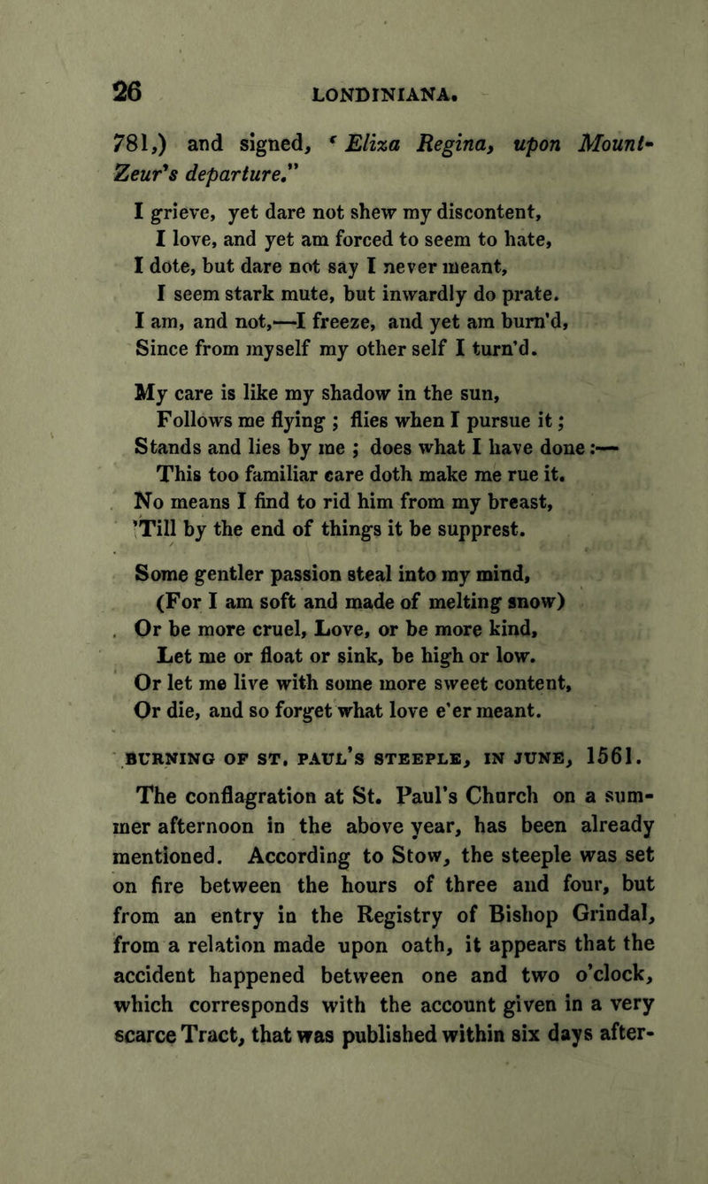 781,) and signed, f Eliza Regina, upon Mount- Zeur's departure.” I grieve, yet dare not shew my discontent, I love, and yet am forced to seem to hate, I dote, but dare not say I never meant, I seem stark mute, but inwardly do prate. I am, and not,—I freeze, and yet am burn’d. Since from myself my other self I turn’d. My care is like my shadow in the sun. Follows me flying ; flies when I pursue it; Stands and lies by me ; does what I have done:— This too familiar care doth make me rue it. No means I find to rid him from my breast, ’Till by the end of things it be supprest. Some gentler passion steal into my mind, (For I am soft and made of melting snow) , Or be more cruel. Love, or be more kind. Let me or float or sink, be high or low. Or let me live with some more sweet content. Or die, and so forget what love e’er meant. BURNING OP ST. PAUl/s STEEPLE, IN JUNE, 1561. The conflagration at St. Paul’s Church on a sum- mer afternoon in the above year, has been already mentioned. According to Stow, the steeple was set on fire between the hours of three and four, but from an entry in the Registry of Bishop Grindal, from a relation made upon oath, it appears that the accident happened between one and two o’clock, which corresponds with the account given in a very scarce Tract, that was published within six days after-