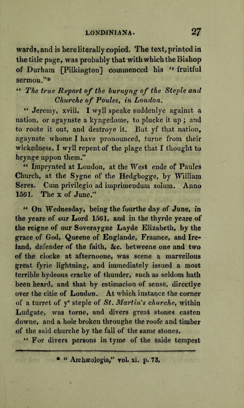 wards, and is here literally copied. The text, printed in the title page, was probably that with which the Bishop of Durham [Pilkington] commenced his (t fruitful sermon.”* “ The true Report of the burnyng of the Steple and Churche of Poules, in London. “ Jeremy, xviii. I wyll speake suddenlye against a nation, or agaynste a kyngedome, to plucke it up ; and to roote it out, and destroye it. But yf that nation, agaynste whome I have pronounced, turne from their wickedness, I wyll repent of the plage that I thought to brynge uppon them.” “ Imprynted at London, at the West ende of Paules Church, at the Sygne of the Hedghogge, by William Seres. Cum priviiegio ad imprimendum solum. Anno 1561. The x of June.” “ On Wednesday, being the fourthe day of June, in the yeare of our Lord 1561, and in the thyrde yeare of the reigne of our Soveraygne Layde Elizabeth, by the grace of God, Queene of Englande, Fraunce, and Ire- land, defender of the faith, &amp;c. betweene one and two of the clocke at afternoone, was scene a marveilous great fyrie lightning, and immediately issued a most terrible hydeous cracke of thunder, such as seldom hath been heard, and that by estimacion of sense, directlye over the citie of London. At which instance the corner of a turret of y® steple of St. Martin's churche, within Ludgate, was torne, and divers great stones casten downe, and a hole broken throughe the roofe and timber of the said churche by the fall of the same stones. “ For divers persons in tyme of the saide tempest *  Archeeologia/’ yol. xi. p. 73.