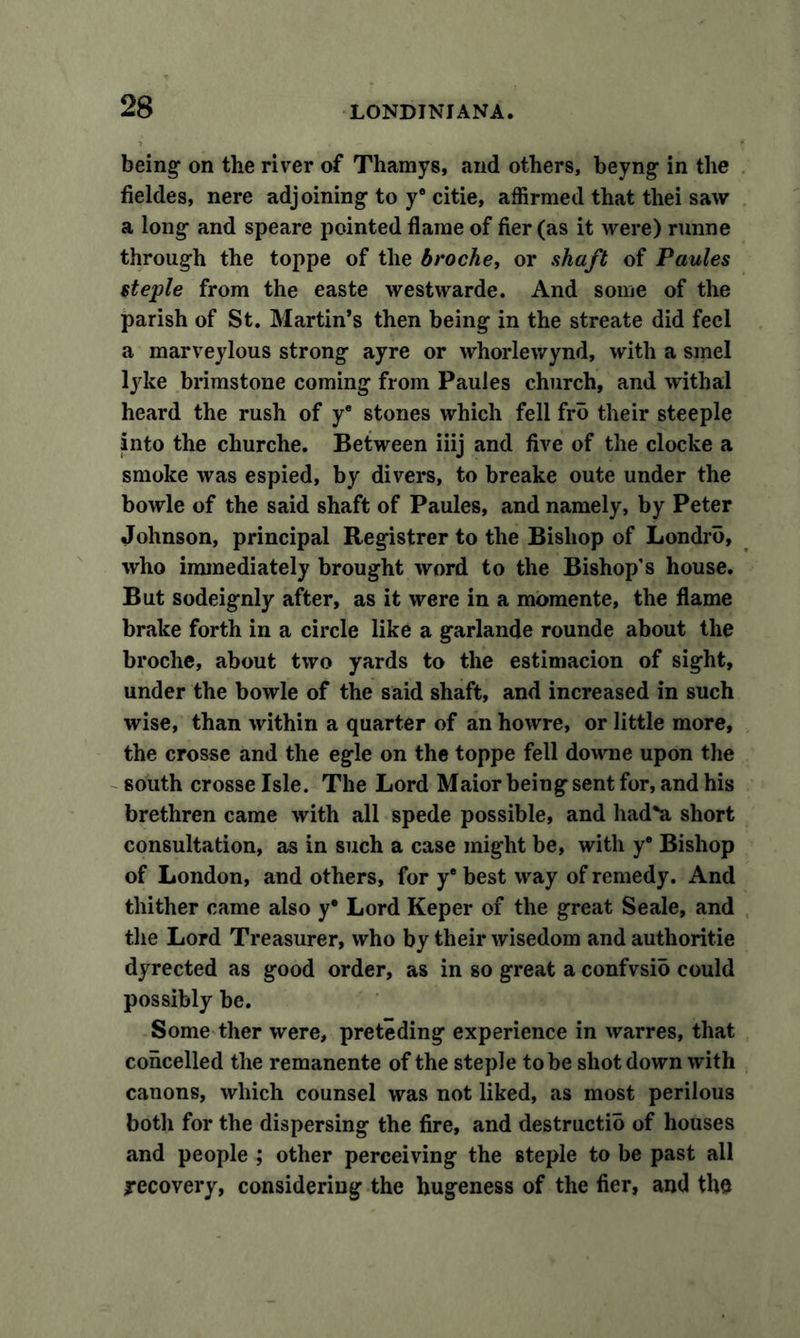being- on the river of Thamys, and others, beyng in the fieldes, nere adjoining- to y® citie, affirmed that thei saw a long- and speare pointed flame of fier (as it were) runne through the toppe of the broche, or shaft of Paules steple from the easte westwarde. And some of the parish of St. Martin’s then being in the streate did feel a marveylous strong ayre or whorlevvynd, with a smel lyke brimstone coming from Paules church, and withal heard the rush of y® stones which fell fro their steeple into the churche. Between iiij and five of the clocke a smoke was espied, by divers, to breake oute under the bowle of the said shaft of Paules, and namely, by Peter Johnson, principal Registrer to the Bishop of Londib, who immediately brought word to the Bishop’s house. But sodeignly after, as it were in a momente, the flame brake forth in a circle like a garlande rounde about the broche, about two yards to the estimacion of sight, under the bowle of the said shaft, and increased in such wise, than within a quarter of an howre, or little more, the crosse and the egle on the toppe fell downe upon the south crosse Isle. The Lord Maior being sent for, and his brethren came with all spede possible, and had*a short consultation, as in such a case might be, with y® Bishop of London, and others, for y® best way of remedy. And thither came also y® Lord Keper of the great Seale, and the Lord Treasurer, who by their wisedom and authoritie dyrected as good order, as in so great a confvsio could possibly be. Some ther were, preteding experience in warres, that concelled the remanente of the steple to be shot down with canons, which counsel was not liked, as most perilous both for the dispersing the fire, and destructio of houses and people ; other perceiving the steple to be past all recovery, considering the hugeness of the fier, and the