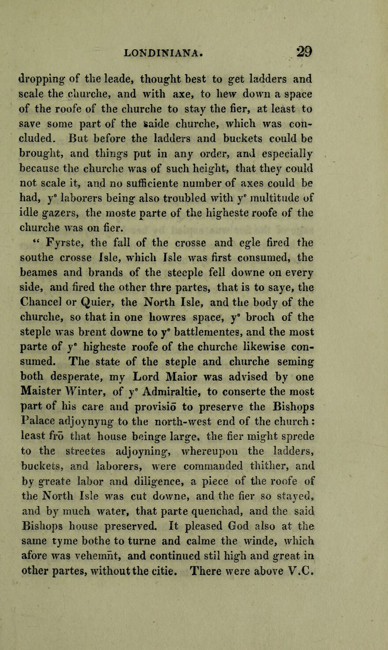 dropping of the leade, thought best to get ladders and scale the churche, and with axe, to hew down a space of the roofe of the churche to stay the fier, at least to save some part of the saide churche, which was con- cluded. But before the ladders and buckets could be brought, and things put in any order, and especially because the churche was of such height, that they could not scale it, and no sufficiente number of axes could be had, y® laborers being also troubled with ye multitude of idle gazers, the moste parte of the higneste roofe of the churche was on fier. “ Fyrste, the fall of the crosse and egle fired the southe crosse Isle, which Isle was first consumed, the beames and brands of the steeple fell downe on every side, and fired the other thre partes, that is to saye, the Cdiancel or Quier, the North Isle, and the body of the churche, so that in one howres space, ye broch of the steple was brent downe to ye battlementes, and the most parte of y® higheste roofe of the churche likewise con- sumed. The state of the steple and churche seming both desperate, my Lord Maior was advised by one Maister Winter, of y® Admiraltie, to conserte the most part of his care and provisio to preserve the Bishops Palace adjoynyng to the north-west end of the church : least fro that house beinge large, the fier might sprede to the sfcreeies adjoyning, whereupou the ladders, buckets, and laborers, were commanded thither, and by greate labor and diligence, a piece of the roofe of the North Isle was cut downe, and the fier so stayed, and by much water, that parte quenchad, and the said Bishops house preserved. It pleased God also at the same tyme bothe to turne and calme the winde, which afore was vehemnt, and continued stil high and great in other partes, without the citie. There were above V.C.