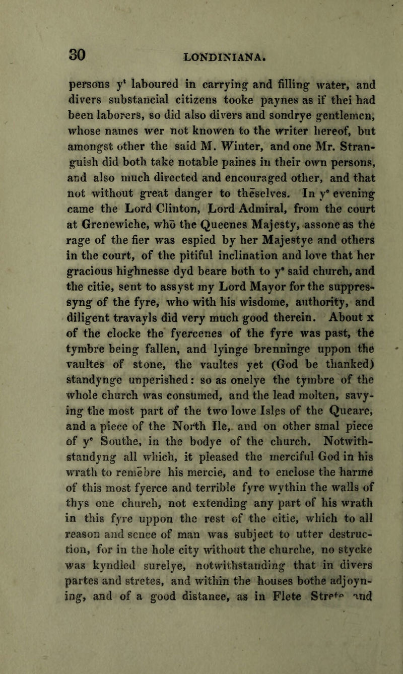 persons y‘ laboured in carrying- and filling- water, and divers substancial citizens tooke paynes as if thei had been laborers, so did also divers and sondrye gentlemen, whose names wer not knowen to the writer hereof, but among-st other the said M. Winter, and one Mr. Stran- g-uish did both take notable paines in their own persons, and also much directed and encouraged other, and that not without great danger to theselves. In y® evening came the Lord Clinton, Lord Admiral, from the court at Grenewiche, who the Queenes Majesty, assoneas the rage of the fier was espied by her Majestye and others in the court, of the pitiful inclination and love that her gracious highnesse dyd beare both to y® said church, and the citie, sent to assyst my Lord Mayor for the suppres- syng of the fyre, who with his wisdome, authority, and diligent travayls did very much good therein. About x of the clocke the fyercenes of the fyre was past, the tymbre being fallen, and lyinge brenninge uppon the vaultes of stone, the vaultes yet (God be thanked) standynge unperished: so as onelye the tymbre of the whole church was consumed, and the lead molten, savy- ing the most part of the two lowe Islps of the Quearc, and apiece of the North lie, and on other smal piece of y® Southe, in the bodye of the church. Notwith- standyng all which, it pleased the merciful God in his wrath to remebre his mercie, and to enclose the harme of this most fyerce and terrible fyre wvthin the walls of thys one church, not extending any part of his wrath in this fyre uppon the rest of the citie, which to all reason and sence of man was subject to utter destruc- tion, for in the hole city without the churche, no stycke was kyndled surelye, notwithstanding that in divers partes and stretes, and within the houses bothe adjoyn- ing, and of a good distance, as in Flete Stre^ and