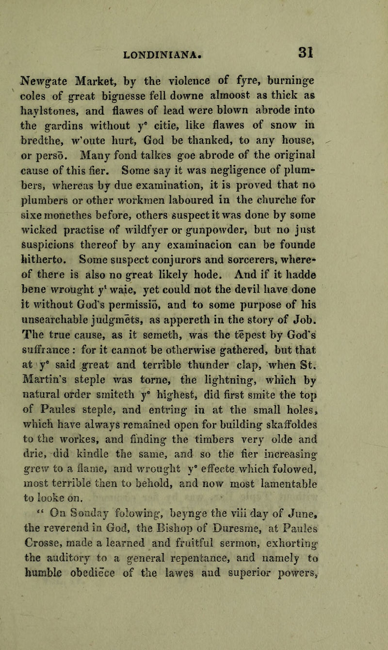 Newgate Market, by the violence of fyre, burninge coles of great bignesse fell downe almoost as thick as haylstones, and flawes of lead were blown abrode into the gardins without ye citie, like flawes of snow in bredthe, w’oute hurt, God be thanked, to any house, or perso. Many fond talkes goe abrode of the original cause of this fier. Some say it was negligence of plum- bers, whereas by due examination, it is proved that no plumbers or other workmen laboured in the churche for sixe monethes before, others suspect it was done by some wicked practise of wildfyer or gunpowder, but no just suspicions thereof by any examinacion can be founde hitherto. Some suspect conjurors and sorcerers, where- of there is also no great likely hode. And if it liadde bene wrought y* waie, yet could not the devil have done it without God's permissio, and to some purpose of his unsearchable judgmets, as appcreth in the story of Job. The true cause, as it seineth, was the tepest by God’s suffrance: for it cannot be otherwise gathered, but that at ye said great and terrible thunder clap, when St. Martin's steple was torne, the lightning, which by natural order smiteth ye highest, did first smite the top of Paules steple, and entring in at the small holes, which have always remained open for building skaffoldes to the workes, and finding the timbers very olde and drie, did kindle the same, and so the fier increasing grew to a flame, and wrought ye effecte which folowed, most terrible then to behold, and now most lamentable to looke on. “ On Sonday folowing, bejmge the viii day of June, the reverend in God, the Bishop of Duresme, at Paules Crosse, made a learned and fruitful sermon, exhorting the auditory to a general repentance, and namely to humble obediece of the lawes and superior powers,